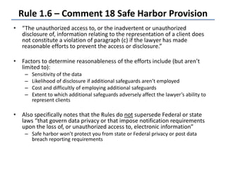Rule 1.6 – Comment 18 Safe Harbor Provision
• “The unauthorized access to, or the inadvertent or unauthorized
disclosure of, information relating to the representation of a client does
not constitute a violation of paragraph (c) if the lawyer has made
reasonable efforts to prevent the access or disclosure.”
• Factors to determine reasonableness of the efforts include (but aren’t
limited to):
– Sensitivity of the data
– Likelihood of disclosure if additional safeguards aren’t employed
– Cost and difficultly of employing additional safeguards
– Extent to which additional safeguards adversely affect the lawyer’s ability to
represent clients
• Also specifically notes that the Rules do not supersede Federal or state
laws “that govern data privacy or that impose notification requirements
upon the loss of, or unauthorized access to, electronic information”
– Safe harbor won’t protect you from state or Federal privacy or post data
breach reporting requirements
 