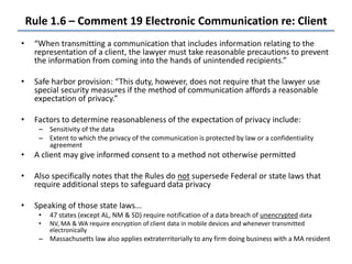 Rule 1.6 – Comment 19 Electronic Communication re: Client
• “When transmitting a communication that includes information relating to the
representation of a client, the lawyer must take reasonable precautions to prevent
the information from coming into the hands of unintended recipients.”
• Safe harbor provision: “This duty, however, does not require that the lawyer use
special security measures if the method of communication affords a reasonable
expectation of privacy.”
• Factors to determine reasonableness of the expectation of privacy include:
– Sensitivity of the data
– Extent to which the privacy of the communication is protected by law or a confidentiality
agreement
• A client may give informed consent to a method not otherwise permitted
• Also specifically notes that the Rules do not supersede Federal or state laws that
require additional steps to safeguard data privacy
• Speaking of those state laws...
• 47 states (except AL, NM & SD) require notification of a data breach of unencrypted data
• NV, MA & WA require encryption of client data in mobile devices and whenever transmitted
electronically
– Massachusetts law also applies extraterritorially to any firm doing business with a MA resident
 