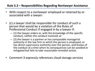 Rule 5.3 – Responsibilities Regarding Nonlawyer Assistance
• With respect to a nonlawyer employed or retained by or
associated with a lawyer:
• (c) a lawyer shall be responsible for conduct of such a
person that would be a violation of the Rules of
Professional Conduct if engaged in by a lawyer if:
– (1) the lawyer orders or, with the knowledge of the specific
conduct, ratifies the conduct involved; or
– (2) the lawyer is a partner or has comparable managerial
authority in the law firm in which the person is employed, or
has direct supervisory authority over the person, and knows of
the conduct at a time when its consequences can be avoided or
mitigated but fails to take reasonable remedial action.
• Comment 3 expressly references cloud storage services
 