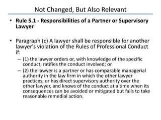 Not Changed, But Also Relevant
• Rule 5.1 - Responsibilities of a Partner or Supervisory
Lawyer
• Paragraph (c) A lawyer shall be responsible for another
lawyer's violation of the Rules of Professional Conduct
if:
– (1) the lawyer orders or, with knowledge of the specific
conduct, ratifies the conduct involved; or
– (2) the lawyer is a partner or has comparable managerial
authority in the law firm in which the other lawyer
practices, or has direct supervisory authority over the
other lawyer, and knows of the conduct at a time when its
consequences can be avoided or mitigated but fails to take
reasonable remedial action.
 