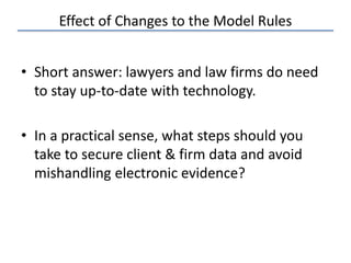 Effect of Changes to the Model Rules
• Short answer: lawyers and law firms do need
to stay up-to-date with technology.
• In a practical sense, what steps should you
take to secure client & firm data and avoid
mishandling electronic evidence?
 