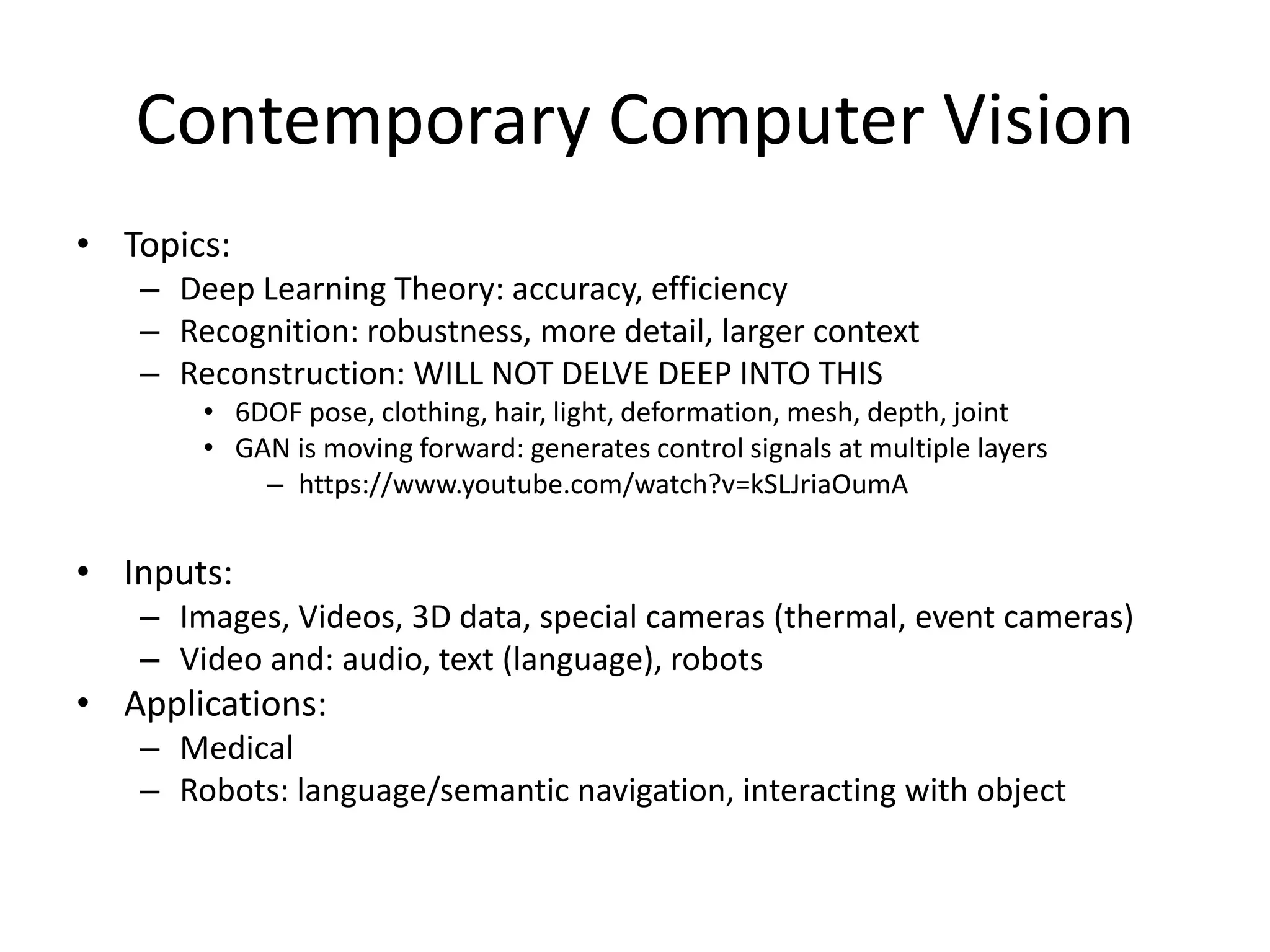 Contemporary Computer Vision
• Topics:
– Deep Learning Theory: accuracy, efficiency
– Recognition: robustness, more detail, larger context
– Reconstruction: WILL NOT DELVE DEEP INTO THIS
• 6DOF pose, clothing, hair, light, deformation, mesh, depth, joint
• GAN is moving forward: generates control signals at multiple layers
– https://www.youtube.com/watch?v=kSLJriaOumA
• Inputs:
– Images, Videos, 3D data, special cameras (thermal, event cameras)
– Video and: audio, text (language), robots
• Applications:
– Medical
– Robots: language/semantic navigation, interacting with object
 