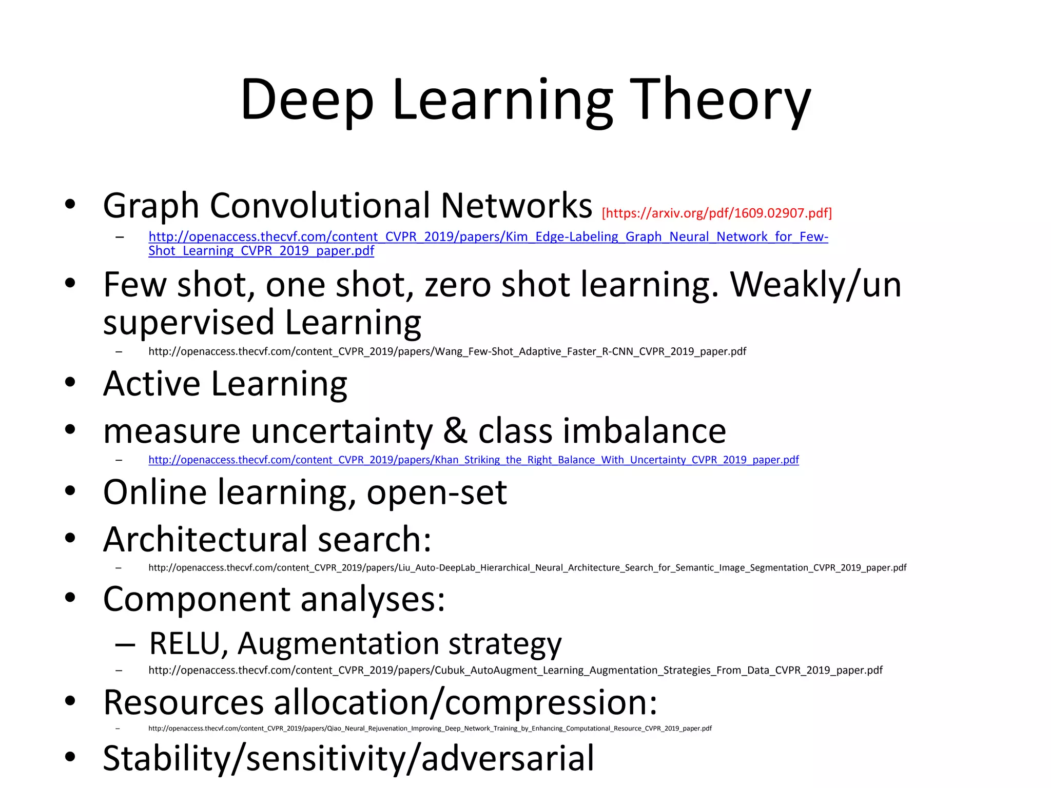 Deep Learning Theory
• Graph Convolutional Networks [https://arxiv.org/pdf/1609.02907.pdf]
– http://openaccess.thecvf.com/content_CVPR_2019/papers/Kim_Edge-Labeling_Graph_Neural_Network_for_Few-
Shot_Learning_CVPR_2019_paper.pdf
• Few shot, one shot, zero shot learning. Weakly/un
supervised Learning
– http://openaccess.thecvf.com/content_CVPR_2019/papers/Wang_Few-Shot_Adaptive_Faster_R-CNN_CVPR_2019_paper.pdf
• Active Learning
• measure uncertainty & class imbalance
– http://openaccess.thecvf.com/content_CVPR_2019/papers/Khan_Striking_the_Right_Balance_With_Uncertainty_CVPR_2019_paper.pdf
• Online learning, open-set
• Architectural search:– http://openaccess.thecvf.com/content_CVPR_2019/papers/Liu_Auto-DeepLab_Hierarchical_Neural_Architecture_Search_for_Semantic_Image_Segmentation_CVPR_2019_paper.pdf
• Component analyses:
– RELU, Augmentation strategy
– http://openaccess.thecvf.com/content_CVPR_2019/papers/Cubuk_AutoAugment_Learning_Augmentation_Strategies_From_Data_CVPR_2019_paper.pdf
• Resources allocation/compression:– http://openaccess.thecvf.com/content_CVPR_2019/papers/Qiao_Neural_Rejuvenation_Improving_Deep_Network_Training_by_Enhancing_Computational_Resource_CVPR_2019_paper.pdf
• Stability/sensitivity/adversarial
 