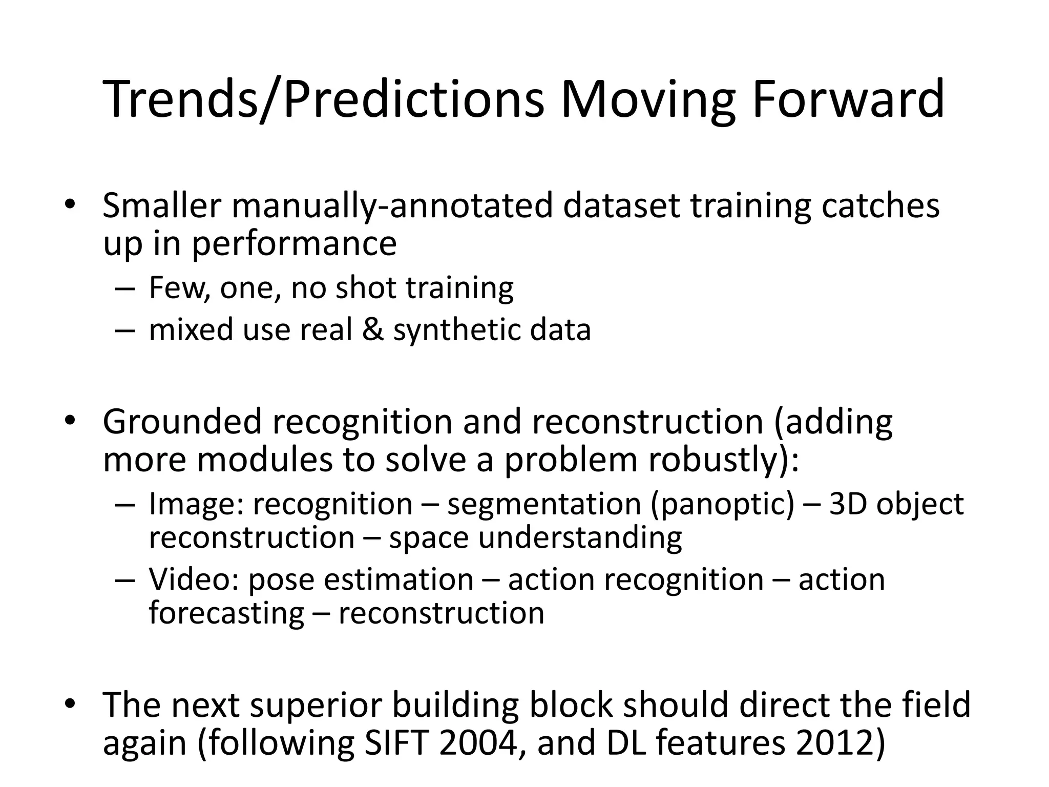 Trends/Predictions Moving Forward
• Smaller manually-annotated dataset training catches
up in performance
– Few, one, no shot training
– mixed use real & synthetic data
• Grounded recognition and reconstruction (adding
more modules to solve a problem robustly):
– Image: recognition – segmentation (panoptic) – 3D object
reconstruction – space understanding
– Video: pose estimation – action recognition – action
forecasting – reconstruction
• The next superior building block should direct the field
again (following SIFT 2004, and DL features 2012)
 