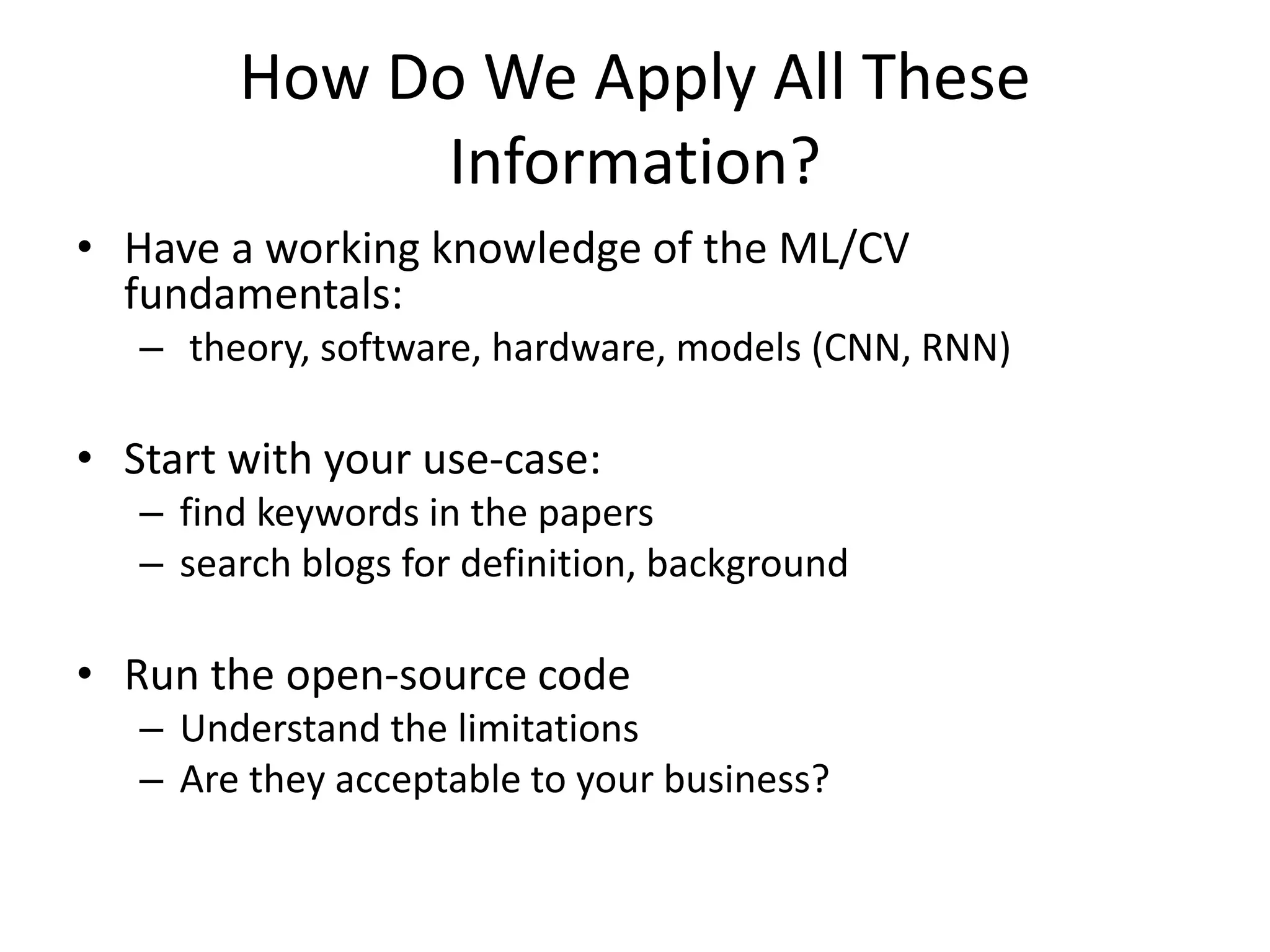 How Do We Apply All These
Information?
• Have a working knowledge of the ML/CV
fundamentals:
– theory, software, hardware, models (CNN, RNN)
• Start with your use-case:
– find keywords in the papers
– search blogs for definition, background
• Run the open-source code
– Understand the limitations
– Are they acceptable to your business?
 