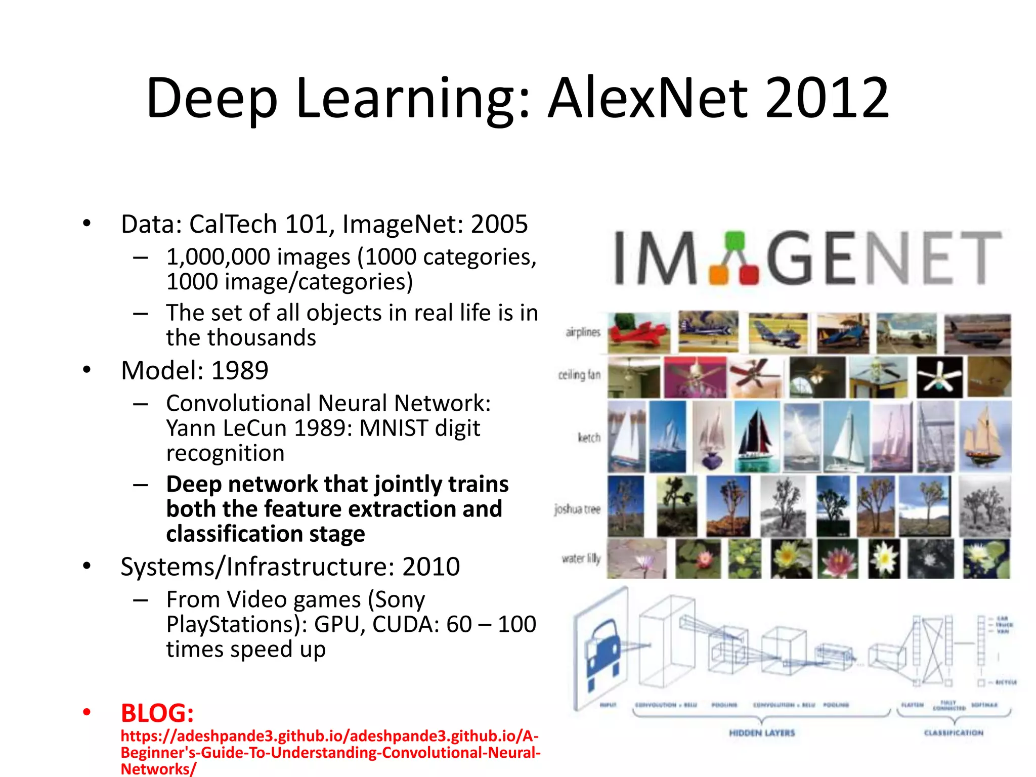 Deep Learning: AlexNet 2012
• Data: CalTech 101, ImageNet: 2005
– 1,000,000 images (1000 categories,
1000 image/categories)
– The set of all objects in real life is in
the thousands
• Model: 1989
– Convolutional Neural Network:
Yann LeCun 1989: MNIST digit
recognition
– Deep network that jointly trains
both the feature extraction and
classification stage
• Systems/Infrastructure: 2010
– From Video games (Sony
PlayStations): GPU, CUDA: 60 – 100
times speed up
• BLOG:
https://adeshpande3.github.io/adeshpande3.github.io/A-
Beginner's-Guide-To-Understanding-Convolutional-Neural-
Networks/
 