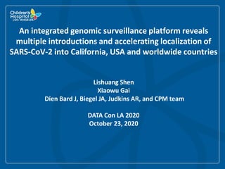 An integrated genomic surveillance platform reveals
multiple introductions and accelerating localization of
SARS-CoV-2 into California, USA and worldwide countries
Lishuang Shen
Xiaowu Gai
Dien Bard J, Biegel JA, Judkins AR, and CPM team
DATA Con LA 2020
October 23, 2020
 