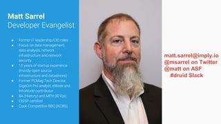 Matt Sarrel
Developer Evangelist
● Former IT leadership/CIO roles
● Focus on data management,
data analysis, network
infrastructure and network
security
● 15 years of startup experience
(mostly open source
infrastructure and datastores)
● Former PCMag Tech Director,
GigaOm Pro analyst, eWeek and
InfoWorld contributor
● BA (History) and MPH (ID Epi)
● CISSP certified
● Cook Competitive BBQ (KCBS)
matt.sarrel@imply.io
@msarrel on Twitter
@matt on ASF
#druid Slack
 