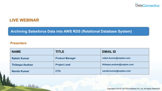 LIVE WEBINAR
Archiving Salesforce Data into AWS RDS (Relational Database System)
Presenters
NAME TITLE EMAIL ID
Ratish Kumar Product Manager ratish.kumar@ceptes.com
Thileepa Asokan Project Lead thileepa.asokan@ceptes.com
Nanda Kumar CTO nanda.kumar@ceptes.com
Copyright © 2019 CEPTES Software Pvt. Ltd. All Rights Reserved
 