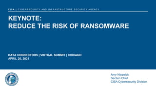 Amy Nicewick
April 20, 2021
C I S A | C Y B E R S E C U R I T Y A N D I N F R A S T R U C T U R E S E C U R I T Y A G E N C Y
KEYNOTE:
REDUCE THE RISK OF RANSOMWARE
DATA CONNECTORS | VIRTUAL SUMMIT | CHICAGO
APRIL 20, 2021
Amy Nicewick
Section Chief
CISA Cybersecurity Division
 