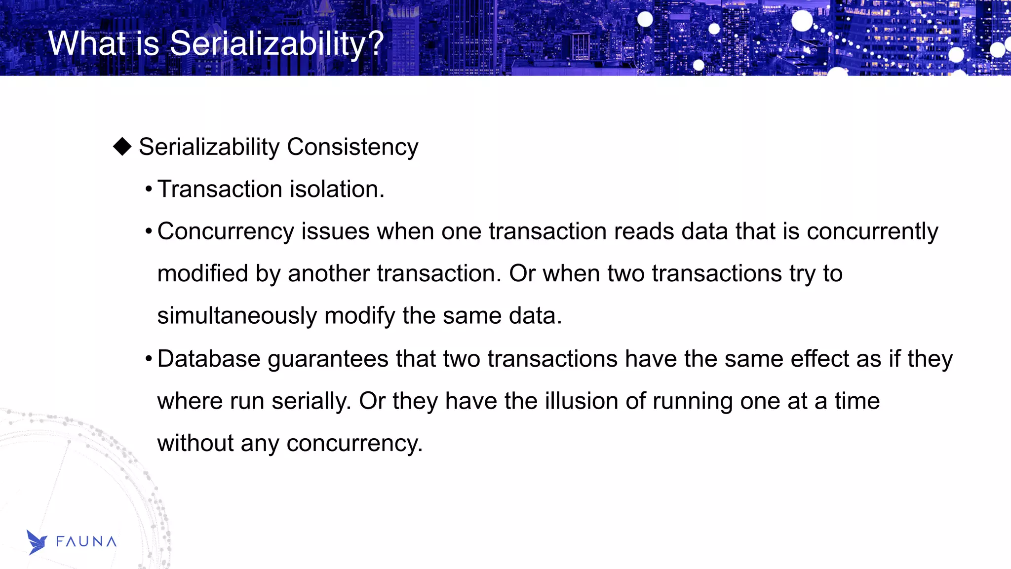What is Serializability? Serializability Consistency • Transaction isolation. • Concurrency issues when one transaction reads data that is concurrently modified by another transaction. Or when two transactions try to simultaneously modify the same data. • Database guarantees that two transactions have the same effect as if they where run serially. Or they have the illusion of running one at a time without any concurrency. 