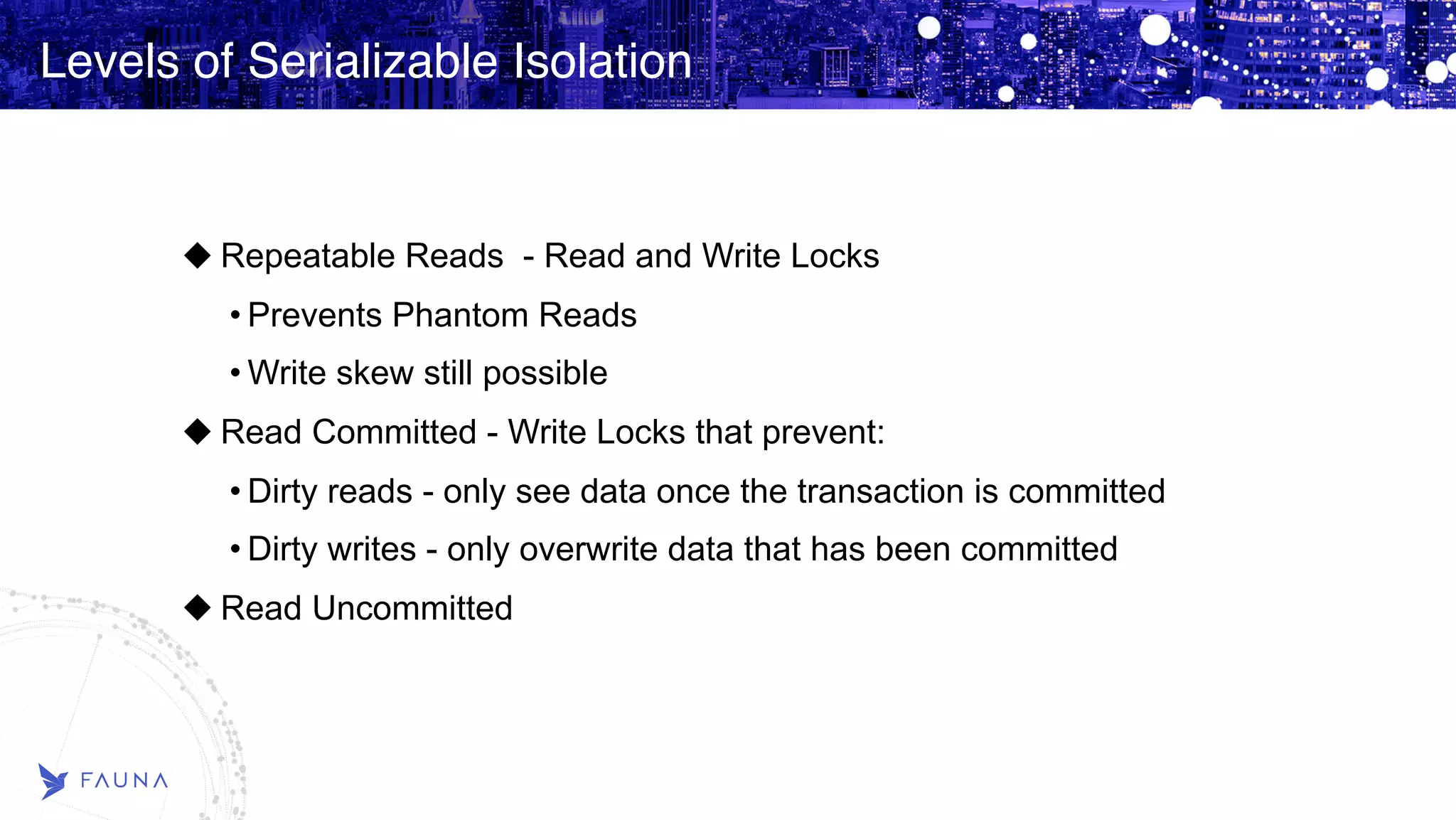 Levels of Serializable Isolation Repeatable Reads - Read and Write Locks • Prevents Phantom Reads • Write skew still possible Read Committed - Write Locks that prevent: • Dirty reads - only see data once the transaction is committed • Dirty writes - only overwrite data that has been committed Read Uncommitted 