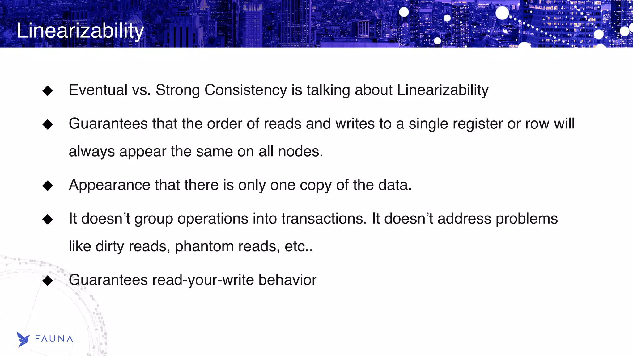 Linearizability Eventual vs. Strong Consistency is talking about Linearizability Guarantees that the order of reads and writes to a single register or row will always appear the same on all nodes. Appearance that there is only one copy of the data. It doesn’t group operations into transactions. It doesn’t address problems like dirty reads, phantom reads, etc.. Guarantees read-your-write behavior 