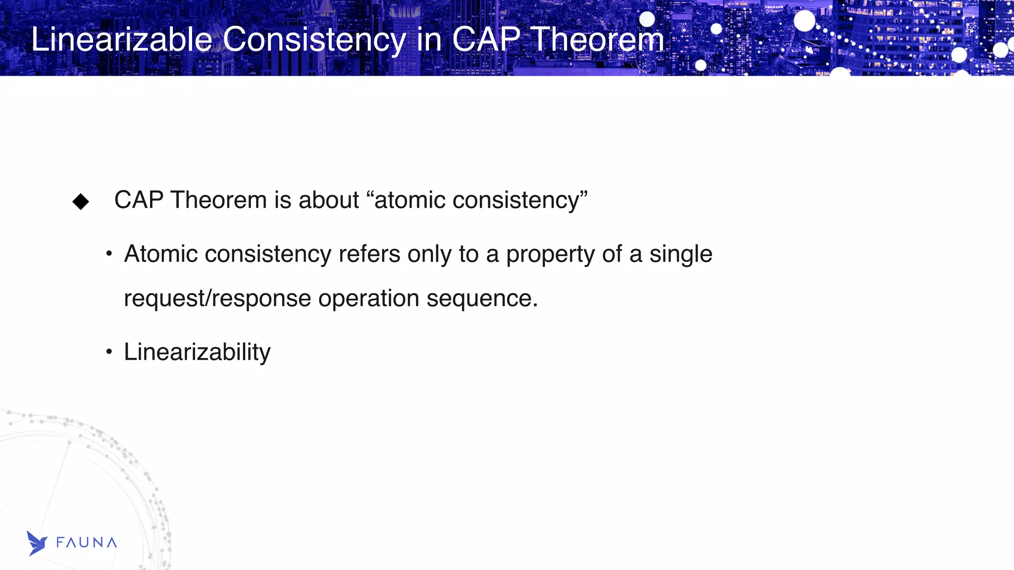 Linearizable Consistency in CAP Theorem CAP Theorem is about “atomic consistency” • Atomic consistency refers only to a property of a single request/response operation sequence. • Linearizability Linearizable Consistency in CAP Theorem 
