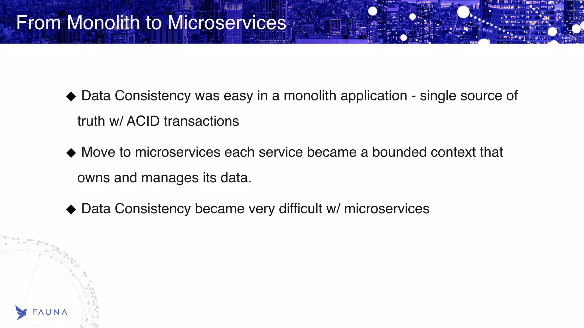 From Monolith to Microservices Data Consistency was easy in a monolith application - single source of truth w/ ACID transactions Move to microservices each service became a bounded context that owns and manages its data. Data Consistency became very difficult w/ microservices 