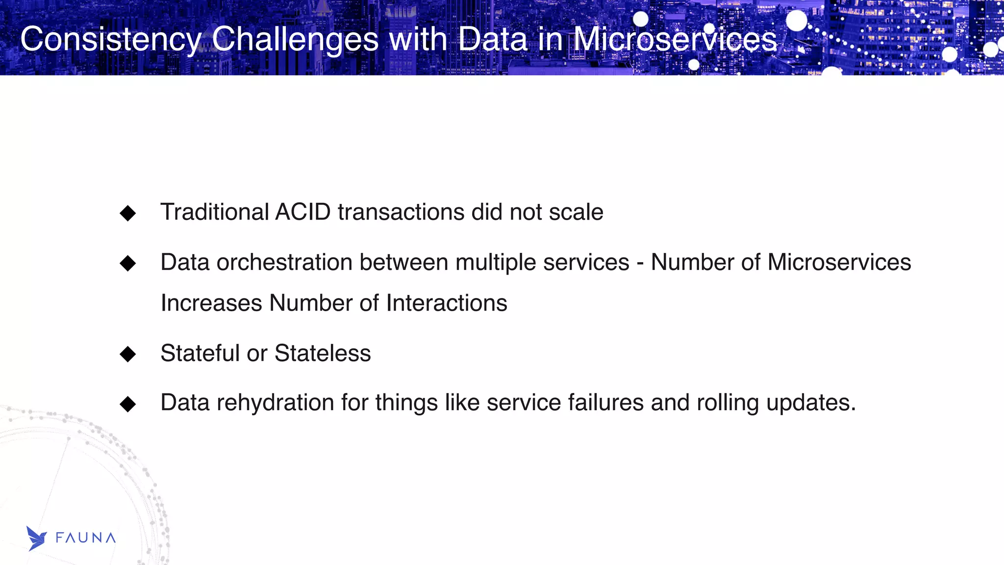 Consistency Challenges with Data in Microservices Traditional ACID transactions did not scale Data orchestration between multiple services - Number of Microservices Increases Number of Interactions Stateful or Stateless Data rehydration for things like service failures and rolling updates. 