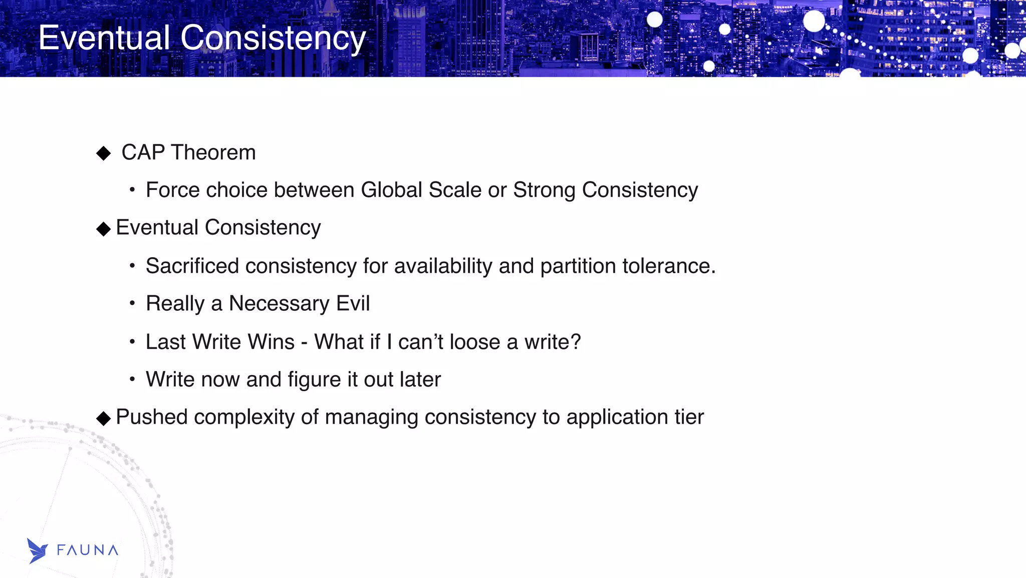 Eventual Consistency CAP Theorem • Force choice between Global Scale or Strong Consistency Eventual Consistency • Sacrificed consistency for availability and partition tolerance. • Really a Necessary Evil • Last Write Wins - What if I can’t loose a write? • Write now and figure it out later Pushed complexity of managing consistency to application tier 