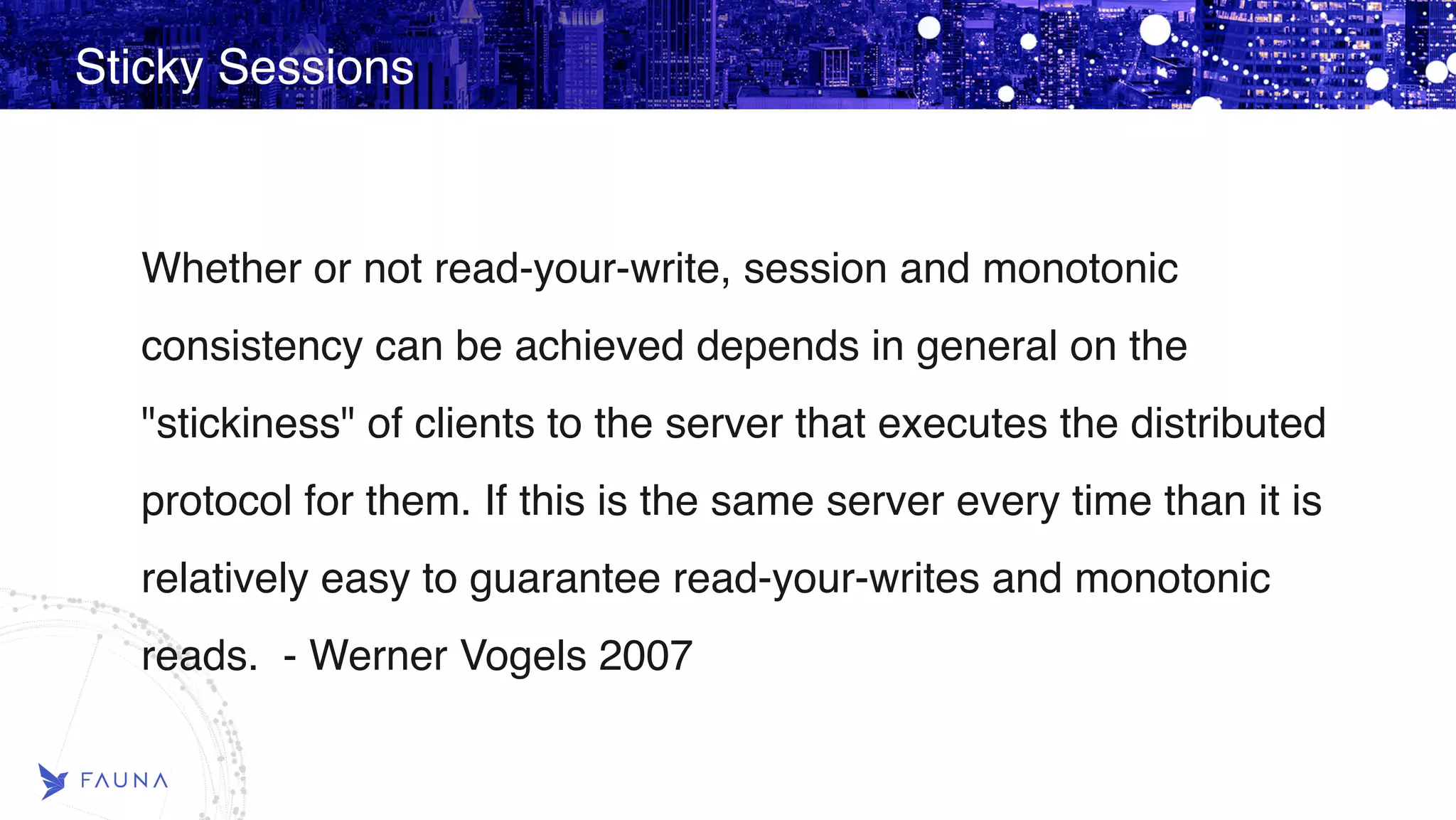 Sticky Sessions Whether or not read-your-write, session and monotonic consistency can be achieved depends in general on the "stickiness" of clients to the server that executes the distributed protocol for them. If this is the same server every time than it is relatively easy to guarantee read-your-writes and monotonic reads. - Werner Vogels 2007 