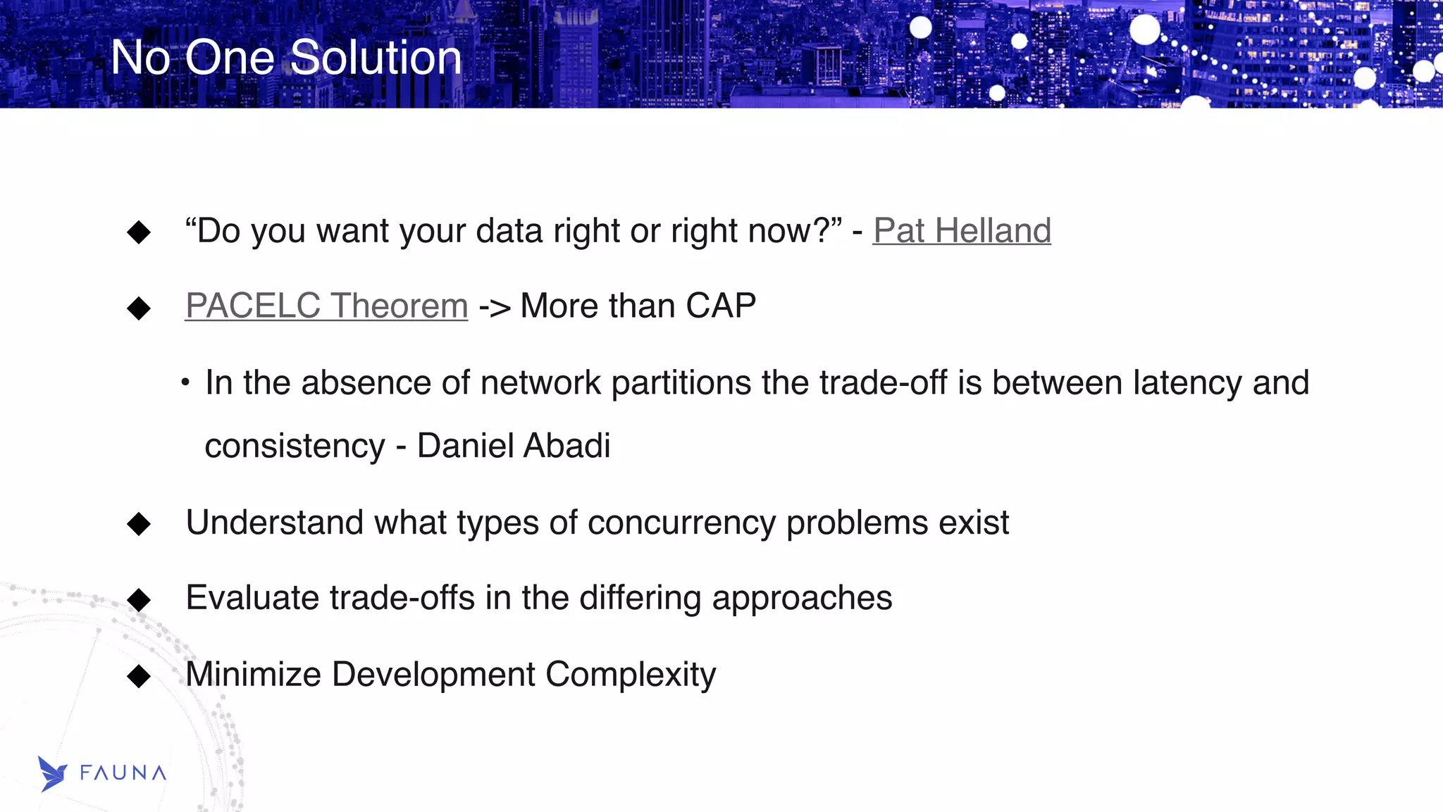 No One Solution “Do you want your data right or right now?” - Pat Helland PACELC Theorem -> More than CAP • In the absence of network partitions the trade-off is between latency and consistency - Daniel Abadi Understand what types of concurrency problems exist Evaluate trade-offs in the differing approaches Minimize Development Complexity 