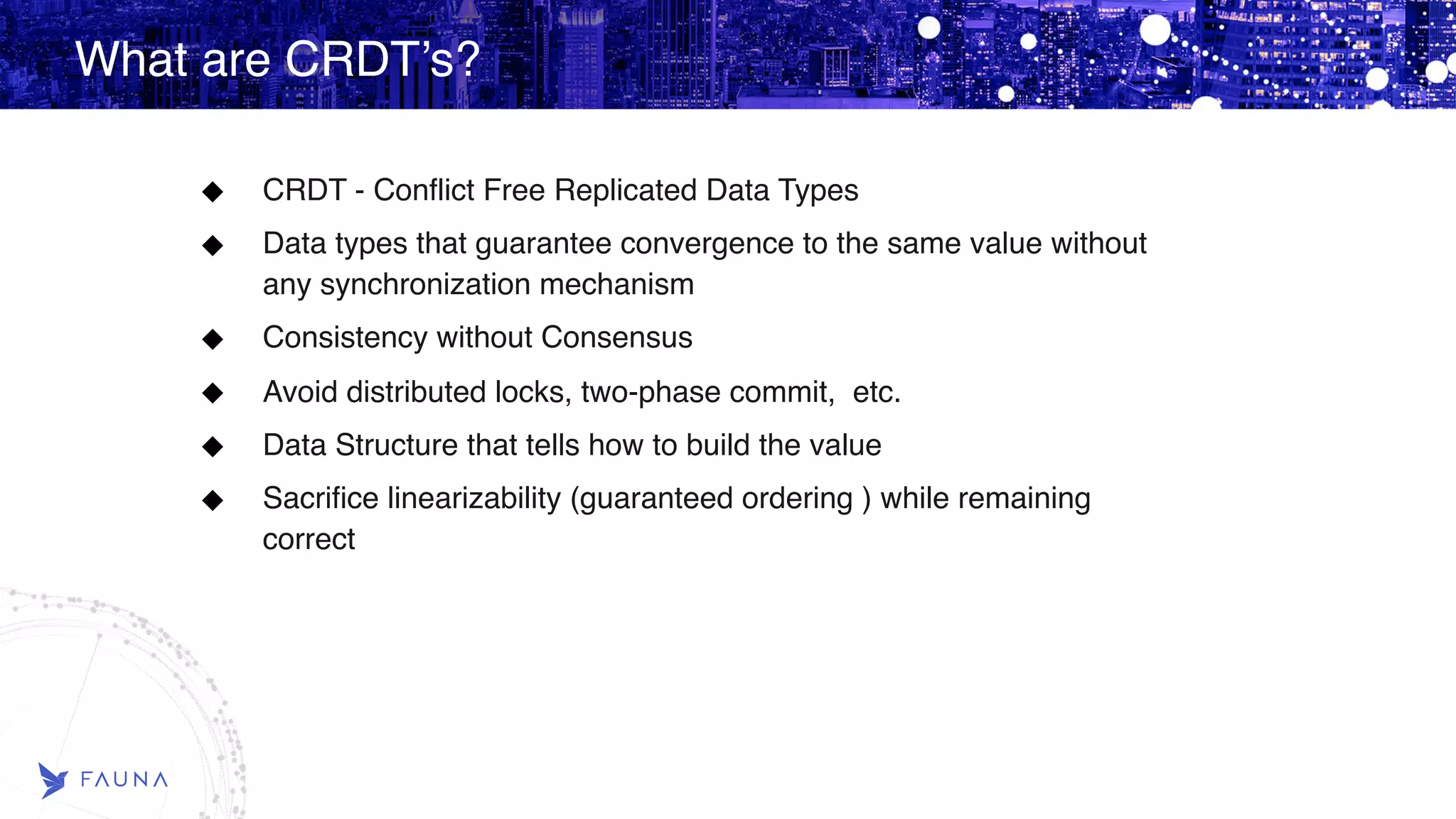 What are CRDT’s? CRDT - Conflict Free Replicated Data Types Data types that guarantee convergence to the same value without any synchronization mechanism Consistency without Consensus Avoid distributed locks, two-phase commit,  etc. Data Structure that tells how to build the value Sacrifice linearizability (guaranteed ordering ) while remaining correct 