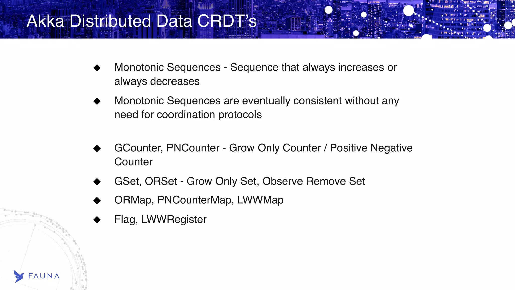 Akka Distributed Data CRDT’s Monotonic Sequences - Sequence that always increases or always decreases Monotonic Sequences are eventually consistent without any need for coordination protocols  GCounter, PNCounter - Grow Only Counter / Positive Negative Counter GSet, ORSet - Grow Only Set, Observe Remove Set ORMap, PNCounterMap, LWWMap Flag, LWWRegister 