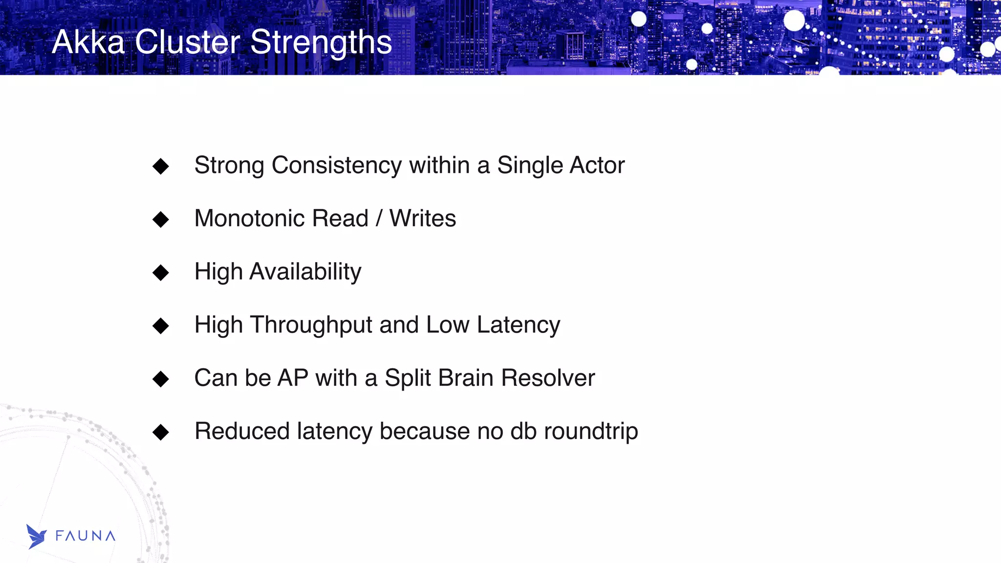Akka Cluster Strengths Strong Consistency within a Single Actor Monotonic Read / Writes High Availability High Throughput and Low Latency Can be AP with a Split Brain Resolver Reduced latency because no db roundtrip 