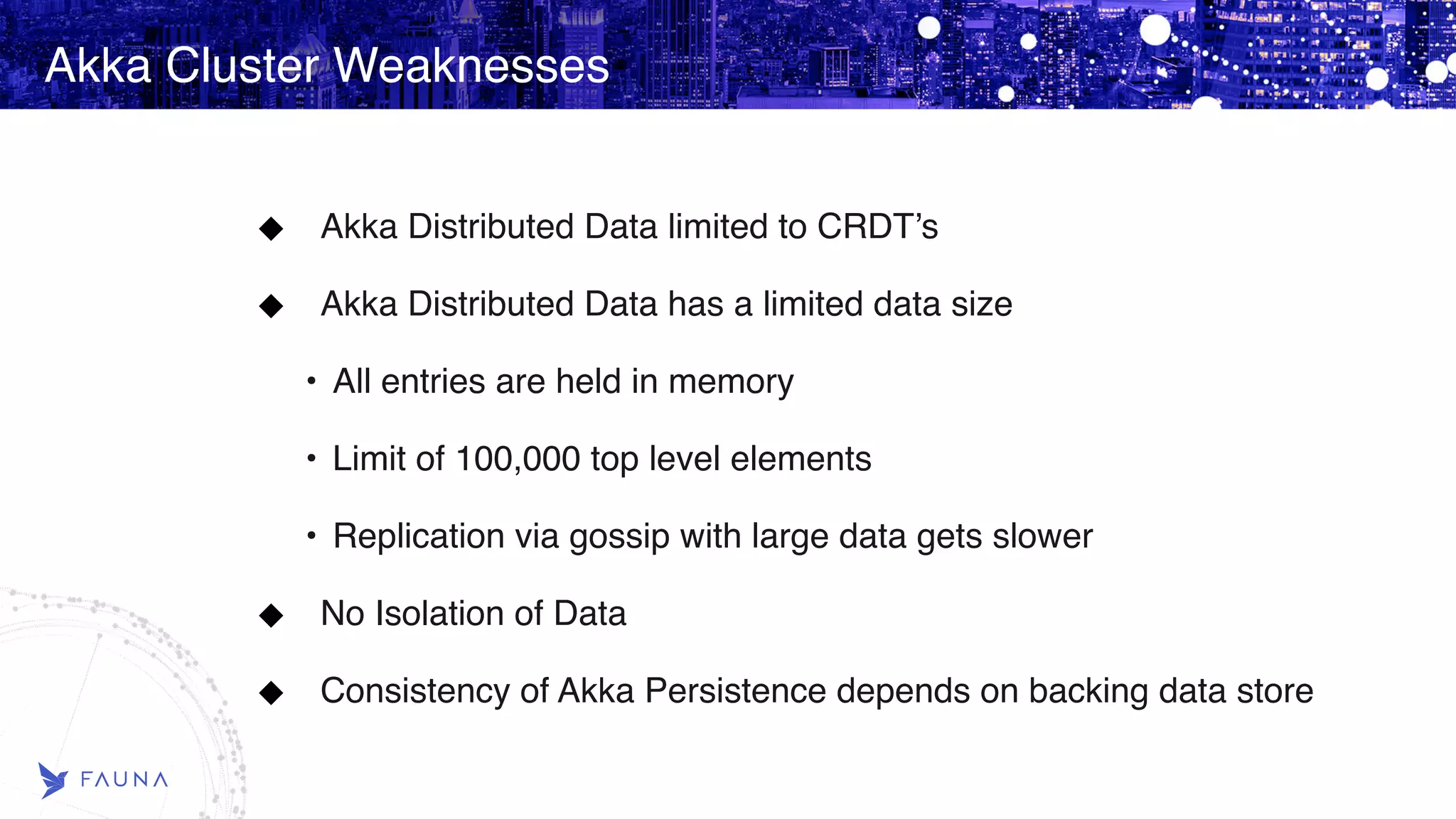 Akka Cluster Weaknesses Akka Distributed Data limited to CRDT’s Akka Distributed Data has a limited data size • All entries are held in memory • Limit of 100,000 top level elements • Replication via gossip with large data gets slower No Isolation of Data Consistency of Akka Persistence depends on backing data store 