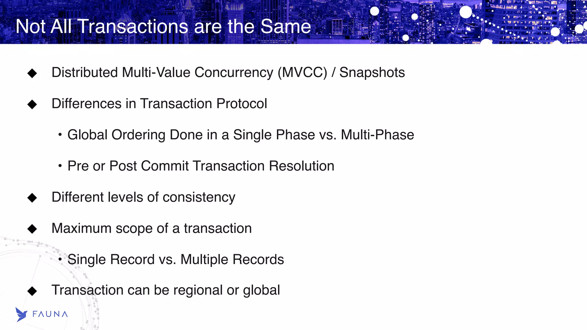 Not All Transactions are the Same Distributed Multi-Value Concurrency (MVCC) / Snapshots Differences in Transaction Protocol • Global Ordering Done in a Single Phase vs. Multi-Phase • Pre or Post Commit Transaction Resolution Different levels of consistency Maximum scope of a transaction • Single Record vs. Multiple Records Transaction can be regional or global 