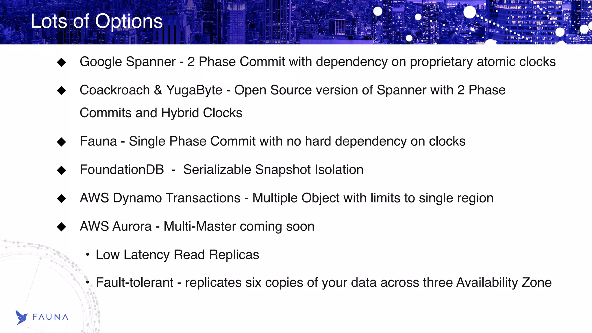 Lots of Options Google Spanner - 2 Phase Commit with dependency on proprietary atomic clocks Coackroach & YugaByte - Open Source version of Spanner with 2 Phase Commits and Hybrid Clocks Fauna - Single Phase Commit with no hard dependency on clocks FoundationDB - Serializable Snapshot Isolation AWS Dynamo Transactions - Multiple Object with limits to single region AWS Aurora - Multi-Master coming soon • Low Latency Read Replicas • Fault-tolerant - replicates six copies of your data across three Availability Zone 