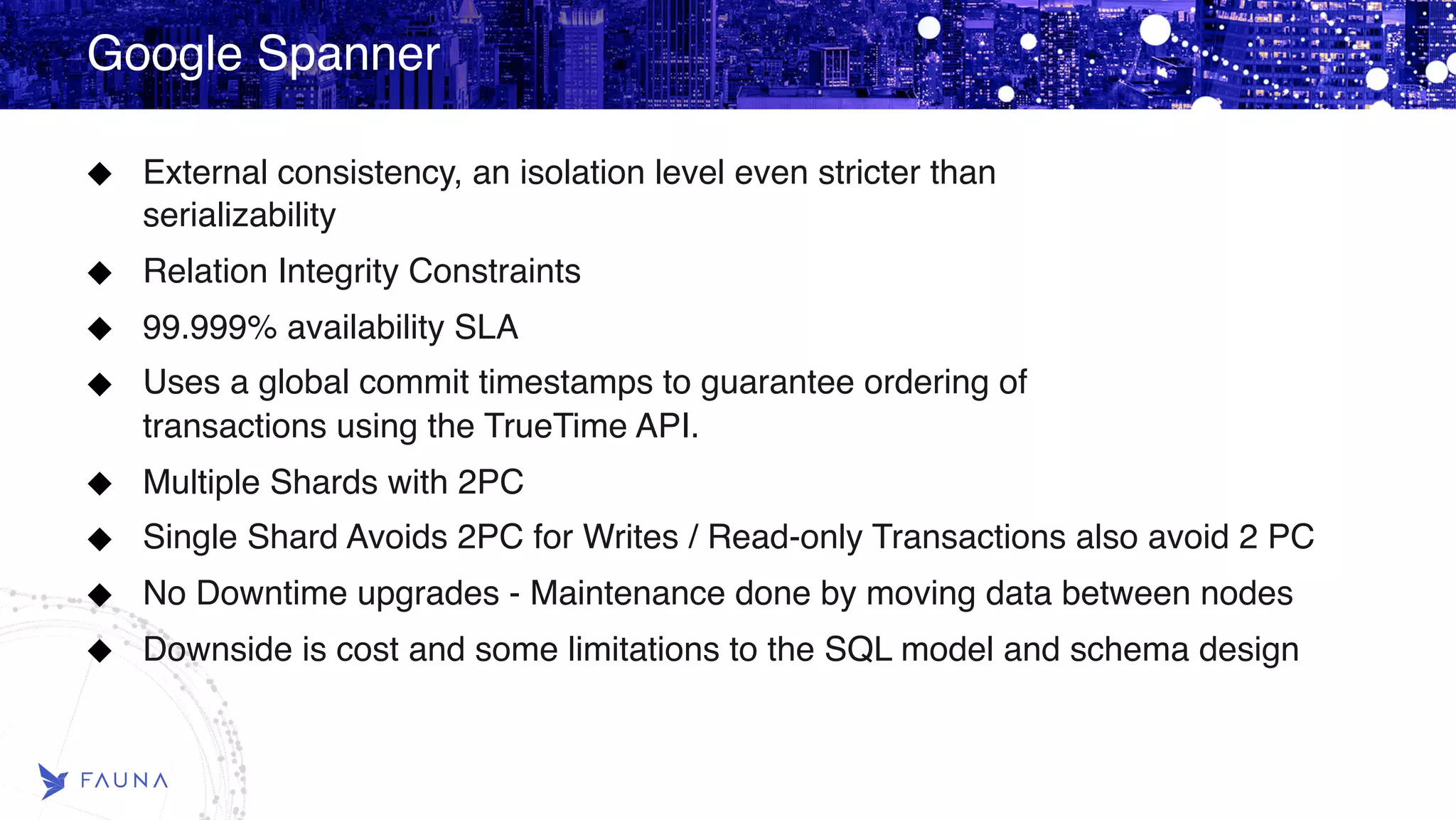 Google Spanner External consistency, an isolation level even stricter than   serializability Relation Integrity Constraints 99.999% availability SLA Uses a global commit timestamps to guarantee ordering of   transactions using the TrueTime API. Multiple Shards with 2PC Single Shard Avoids 2PC for Writes / Read-only Transactions also avoid 2 PC No Downtime upgrades - Maintenance done by moving data between nodes Downside is cost and some limitations to the SQL model and schema design  