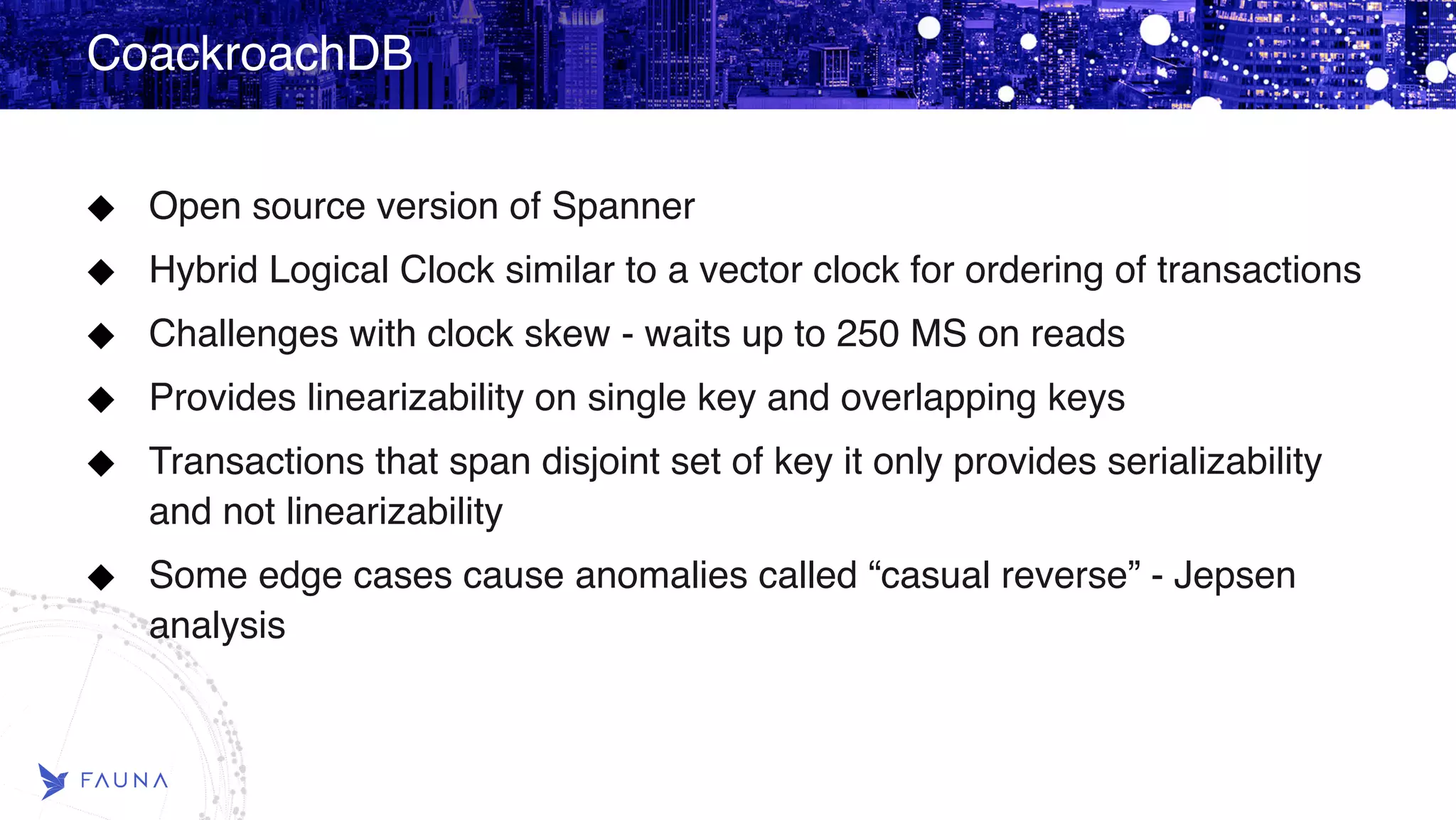 CoackroachDB Open source version of Spanner Hybrid Logical Clock similar to a vector clock for ordering of transactions Challenges with clock skew - waits up to 250 MS on reads Provides linearizability on single key and overlapping keys Transactions that span disjoint set of key it only provides serializability and not linearizability Some edge cases cause anomalies called “casual reverse” - Jepsen analysis 
