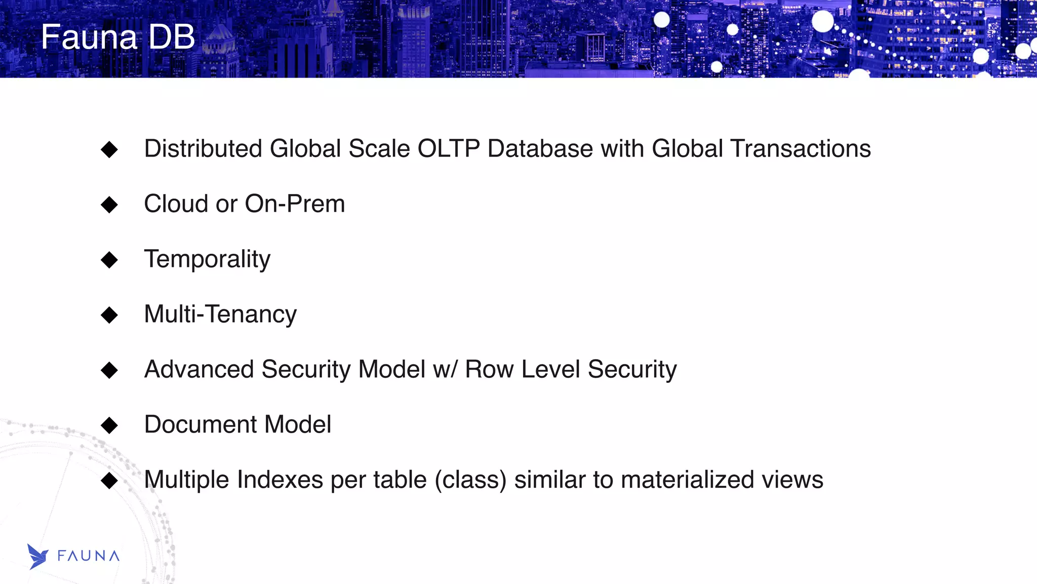 Fauna DB Distributed Global Scale OLTP Database with Global Transactions Cloud or On-Prem Temporality Multi-Tenancy Advanced Security Model w/ Row Level Security Document Model Multiple Indexes per table (class) similar to materialized views 