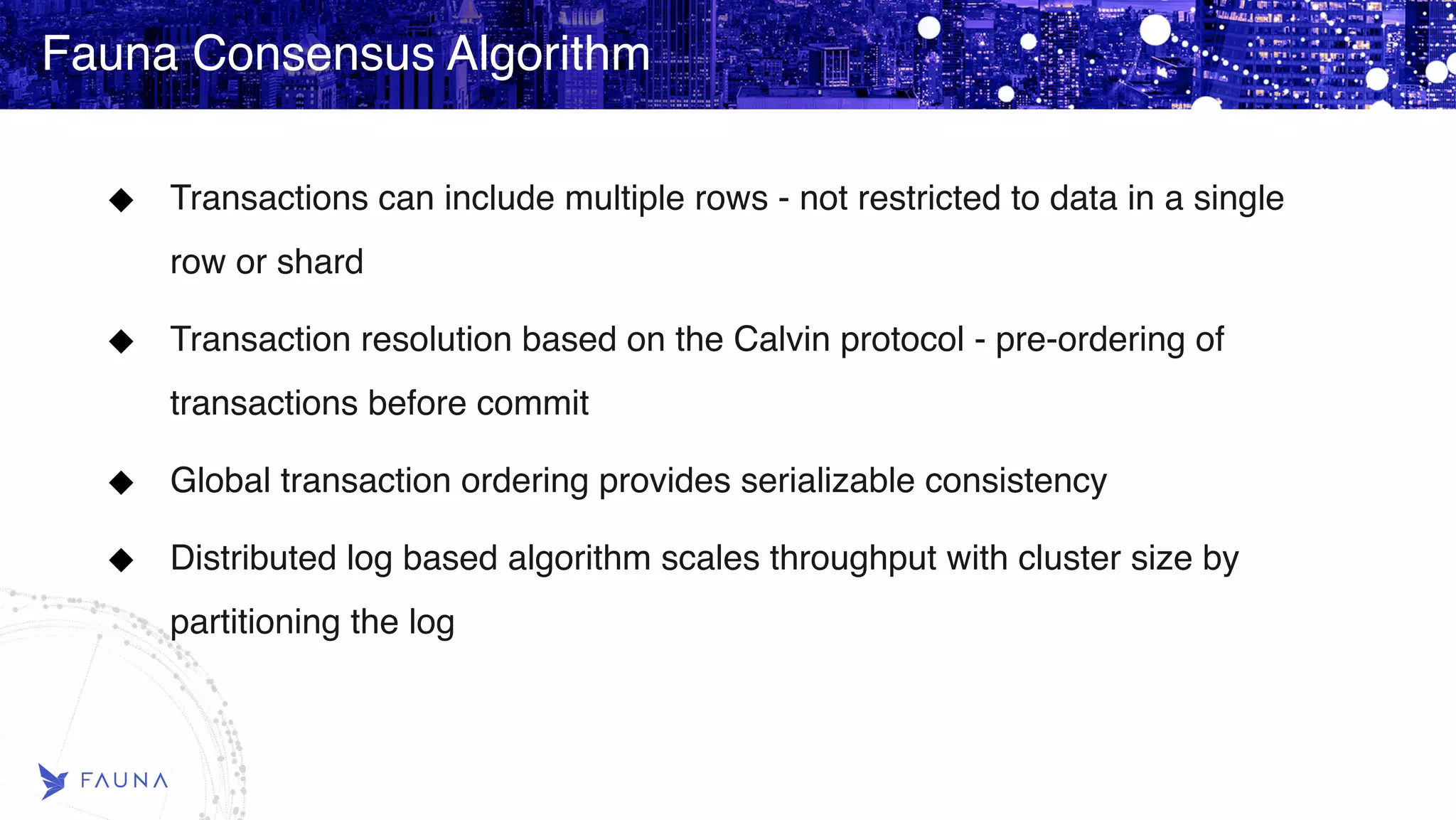 Fauna Consensus Algorithm Transactions can include multiple rows - not restricted to data in a single row or shard Transaction resolution based on the Calvin protocol - pre-ordering of transactions before commit Global transaction ordering provides serializable consistency Distributed log based algorithm scales throughput with cluster size by partitioning the log 
