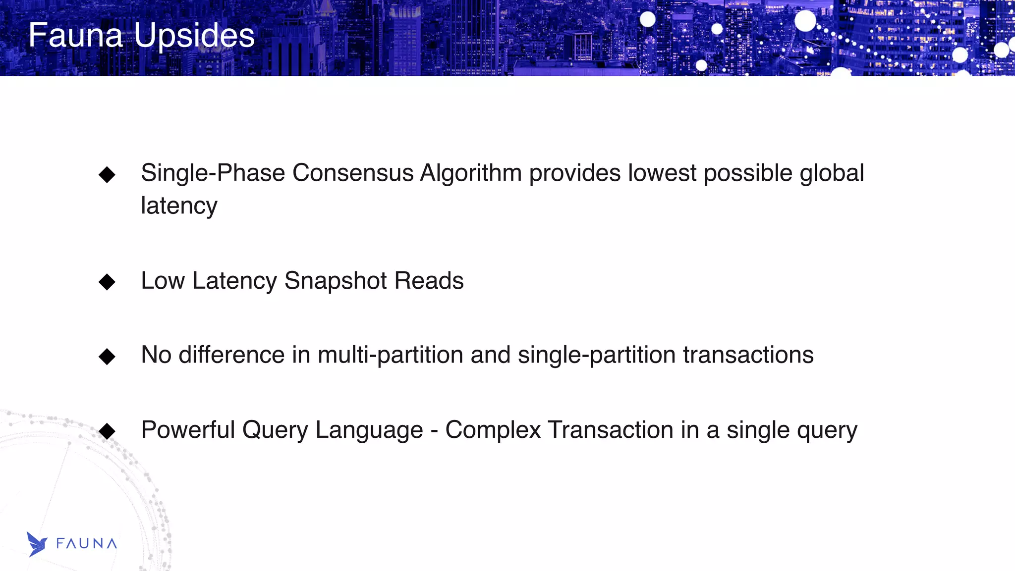 Fauna Upsides Single-Phase Consensus Algorithm provides lowest possible global latency   Low Latency Snapshot Reads   No difference in multi-partition and single-partition transactions   Powerful Query Language - Complex Transaction in a single query   