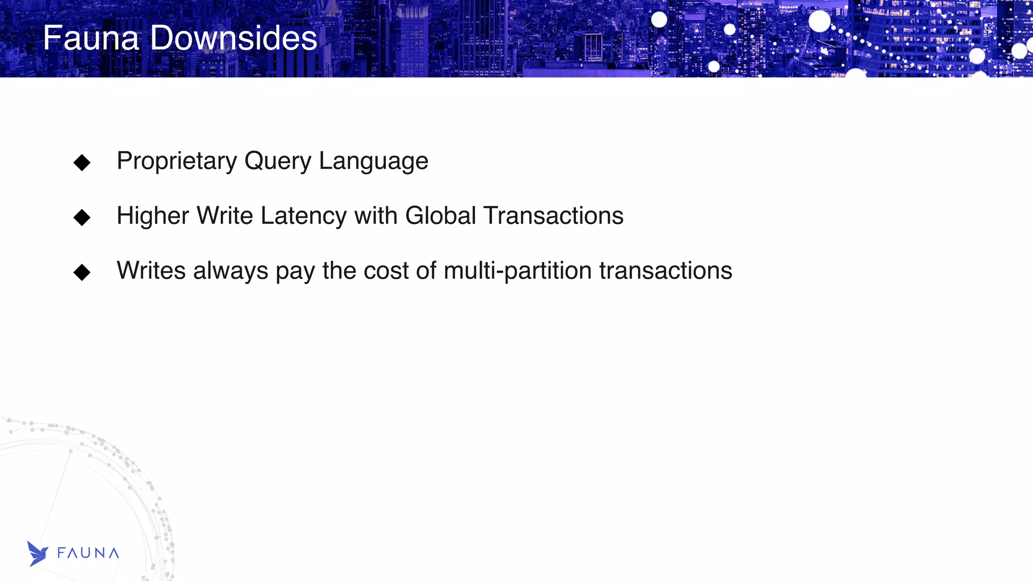 Fauna Downsides Proprietary Query Language Higher Write Latency with Global Transactions Writes always pay the cost of multi-partition transactions   