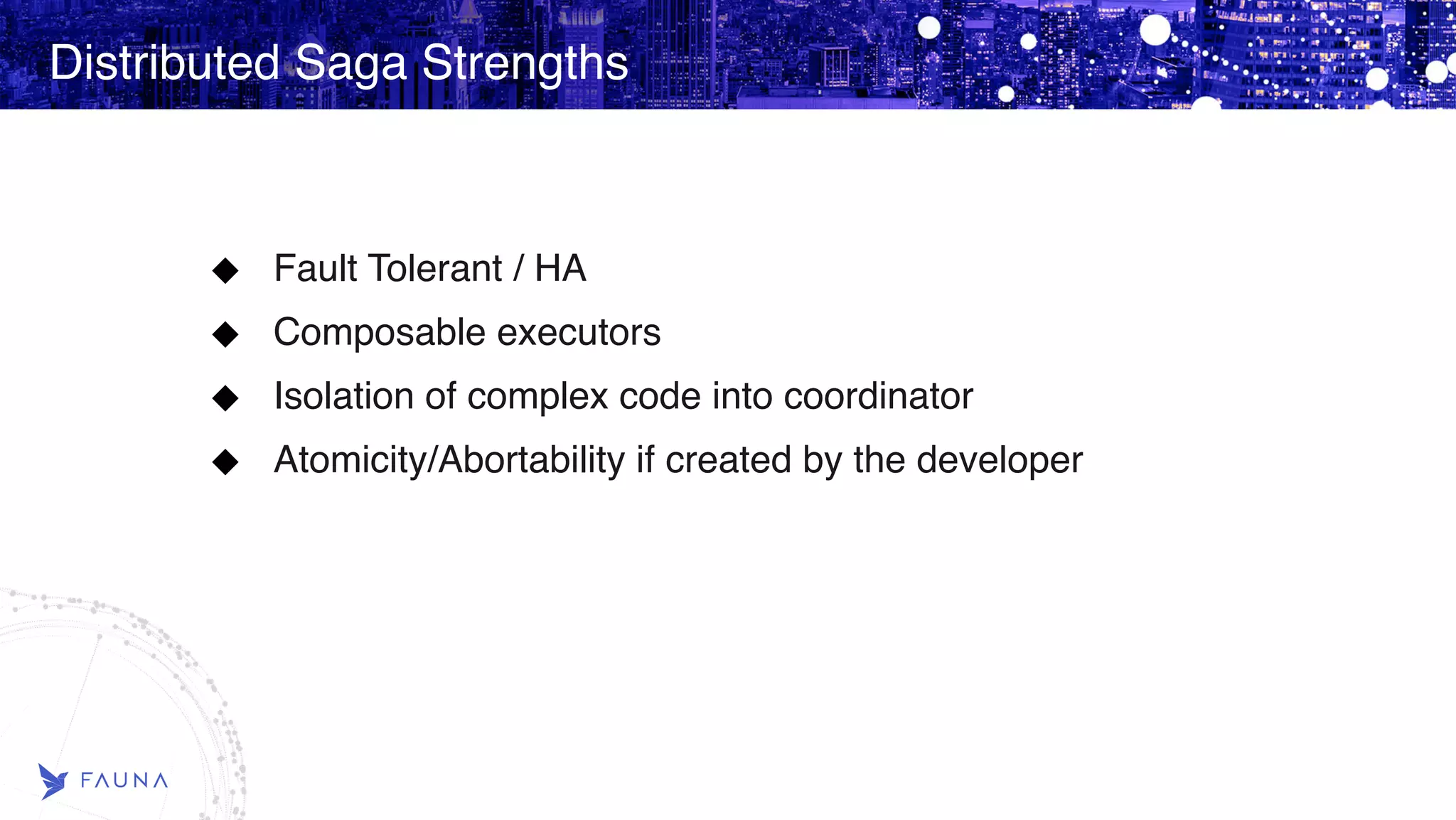 Distributed Saga Strengths Fault Tolerant / HA Composable executors Isolation of complex code into coordinator Atomicity/Abortability if created by the developer 