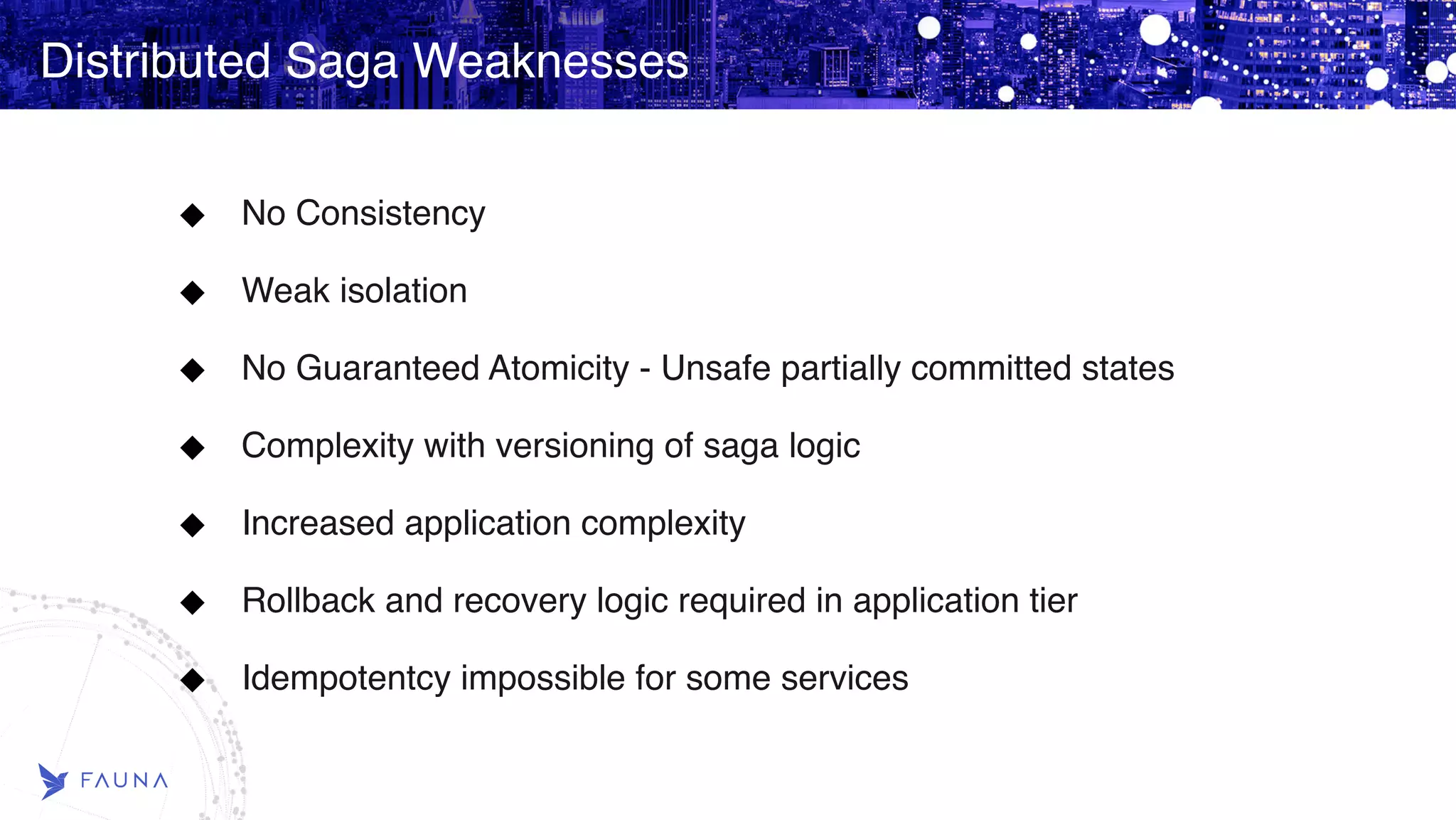 Distributed Saga Weaknesses No Consistency Weak isolation No Guaranteed Atomicity - Unsafe partially committed states Complexity with versioning of saga logic Increased application complexity Rollback and recovery logic required in application tier Idempotentcy impossible for some services 