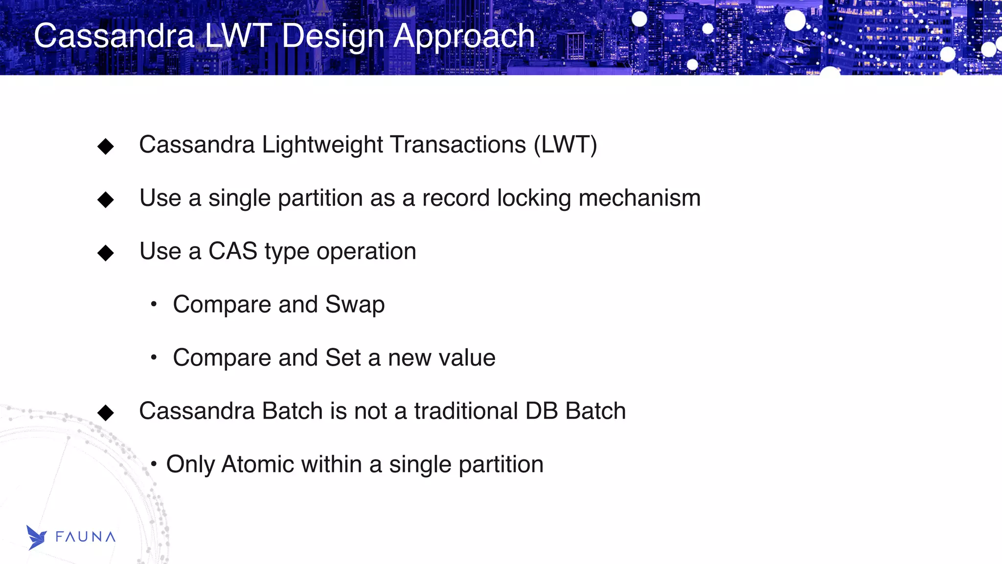 Cassandra LWT Design Approach Cassandra Lightweight Transactions (LWT) Use a single partition as a record locking mechanism Use a CAS type operation • Compare and Swap • Compare and Set a new value Cassandra Batch is not a traditional DB Batch • Only Atomic within a single partition 