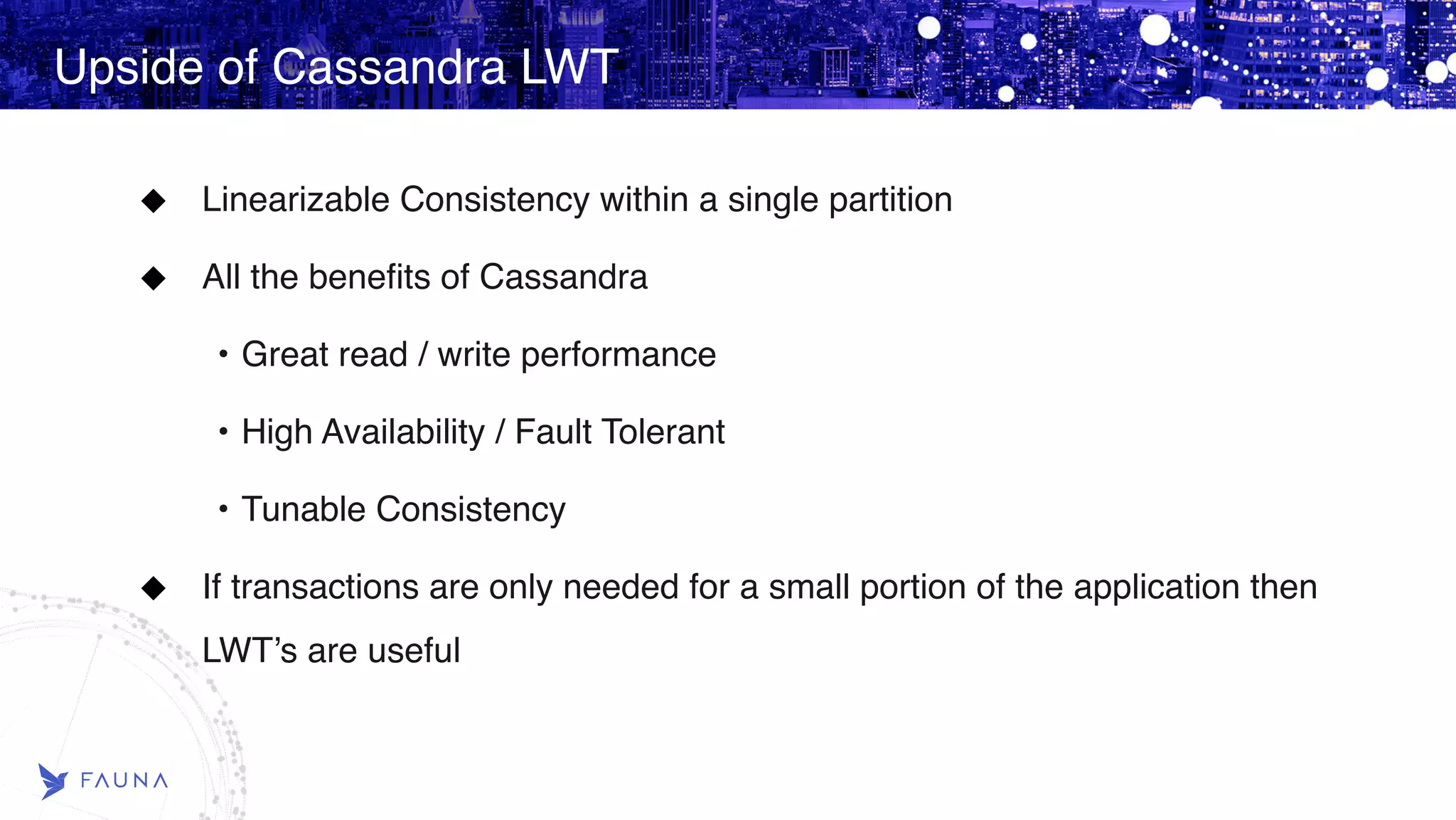 Upside of Cassandra LWT Linearizable Consistency within a single partition All the benefits of Cassandra • Great read / write performance • High Availability / Fault Tolerant • Tunable Consistency If transactions are only needed for a small portion of the application then LWT’s are useful 