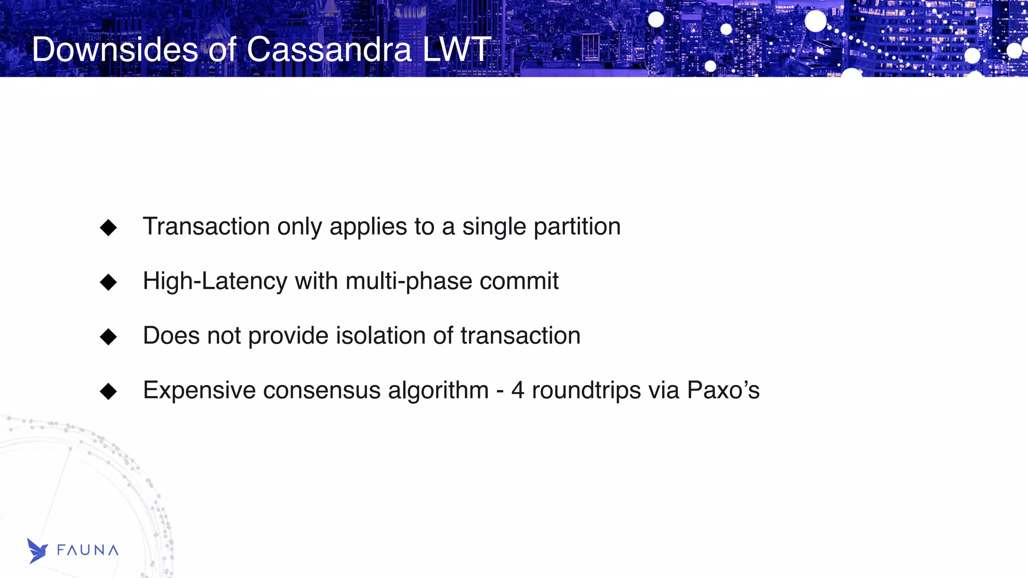Downsides of Cassandra LWT Transaction only applies to a single partition High-Latency with multi-phase commit Does not provide isolation of transaction Expensive consensus algorithm - 4 roundtrips via Paxo’s 