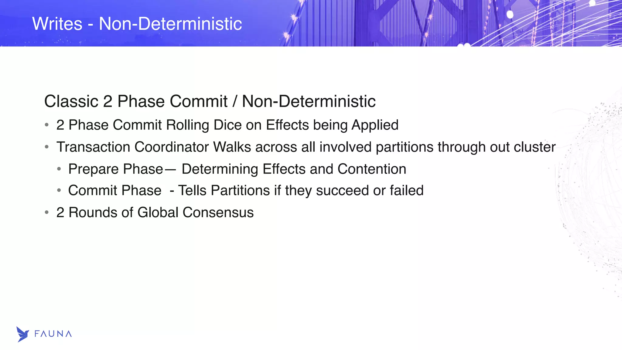Classic 2 Phase Commit / Non-Deterministic • 2 Phase Commit Rolling Dice on Effects being Applied • Transaction Coordinator Walks across all involved partitions through out cluster • Prepare Phase— Determining Effects and Contention • Commit Phase - Tells Partitions if they succeed or failed • 2 Rounds of Global Consensus Writes - Non-Deterministic 