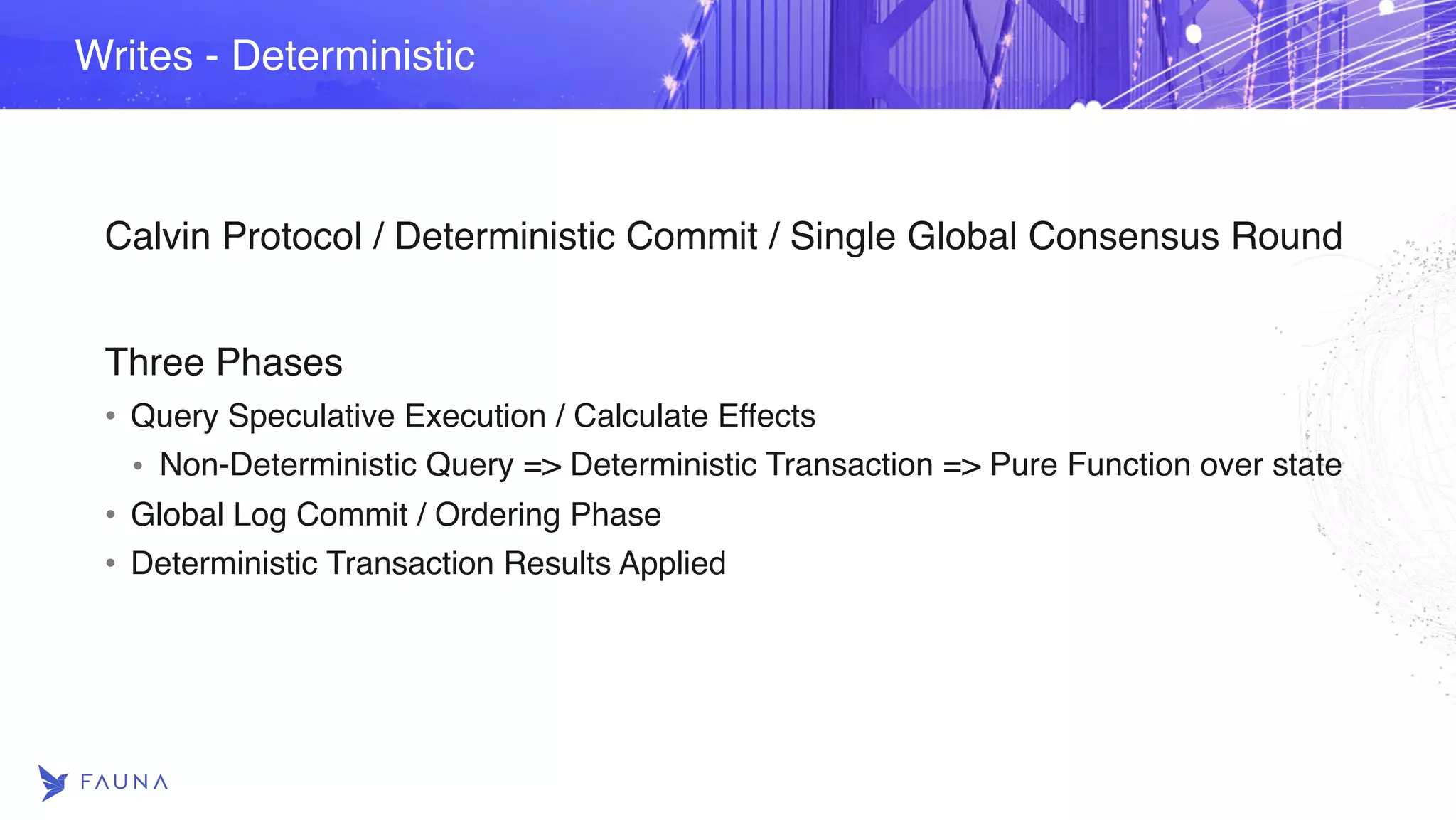 Calvin Protocol / Deterministic Commit / Single Global Consensus Round Three Phases • Query Speculative Execution / Calculate Effects • Non-Deterministic Query => Deterministic Transaction => Pure Function over state • Global Log Commit / Ordering Phase • Deterministic Transaction Results Applied Writes - Deterministic 