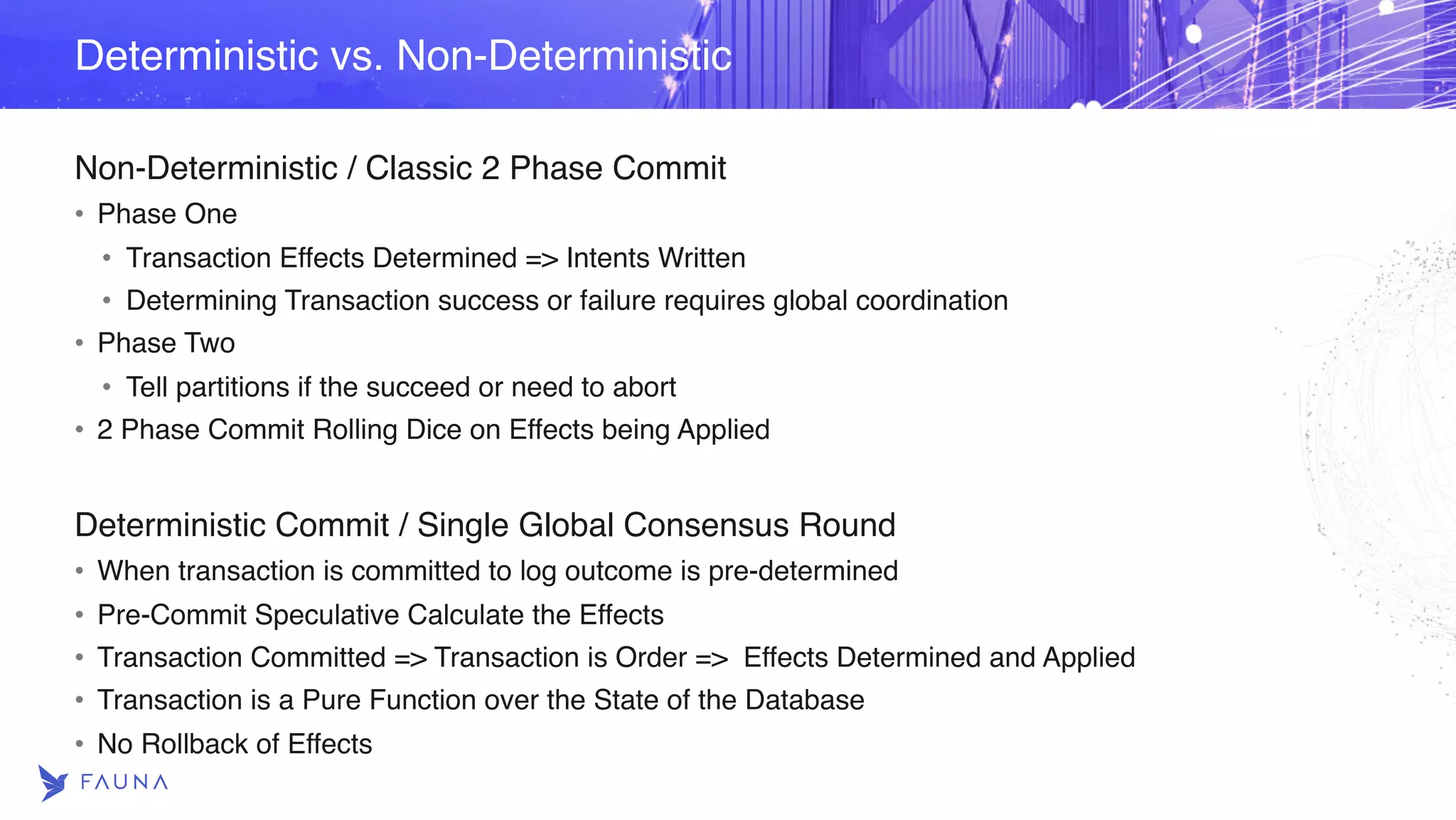 Non-Deterministic / Classic 2 Phase Commit • Phase One • Transaction Effects Determined => Intents Written • Determining Transaction success or failure requires global coordination • Phase Two • Tell partitions if the succeed or need to abort • 2 Phase Commit Rolling Dice on Effects being Applied Deterministic Commit / Single Global Consensus Round • When transaction is committed to log outcome is pre-determined • Pre-Commit Speculative Calculate the Effects • Transaction Committed => Transaction is Order => Effects Determined and Applied • Transaction is a Pure Function over the State of the Database • No Rollback of Effects Deterministic vs. Non-Deterministic 