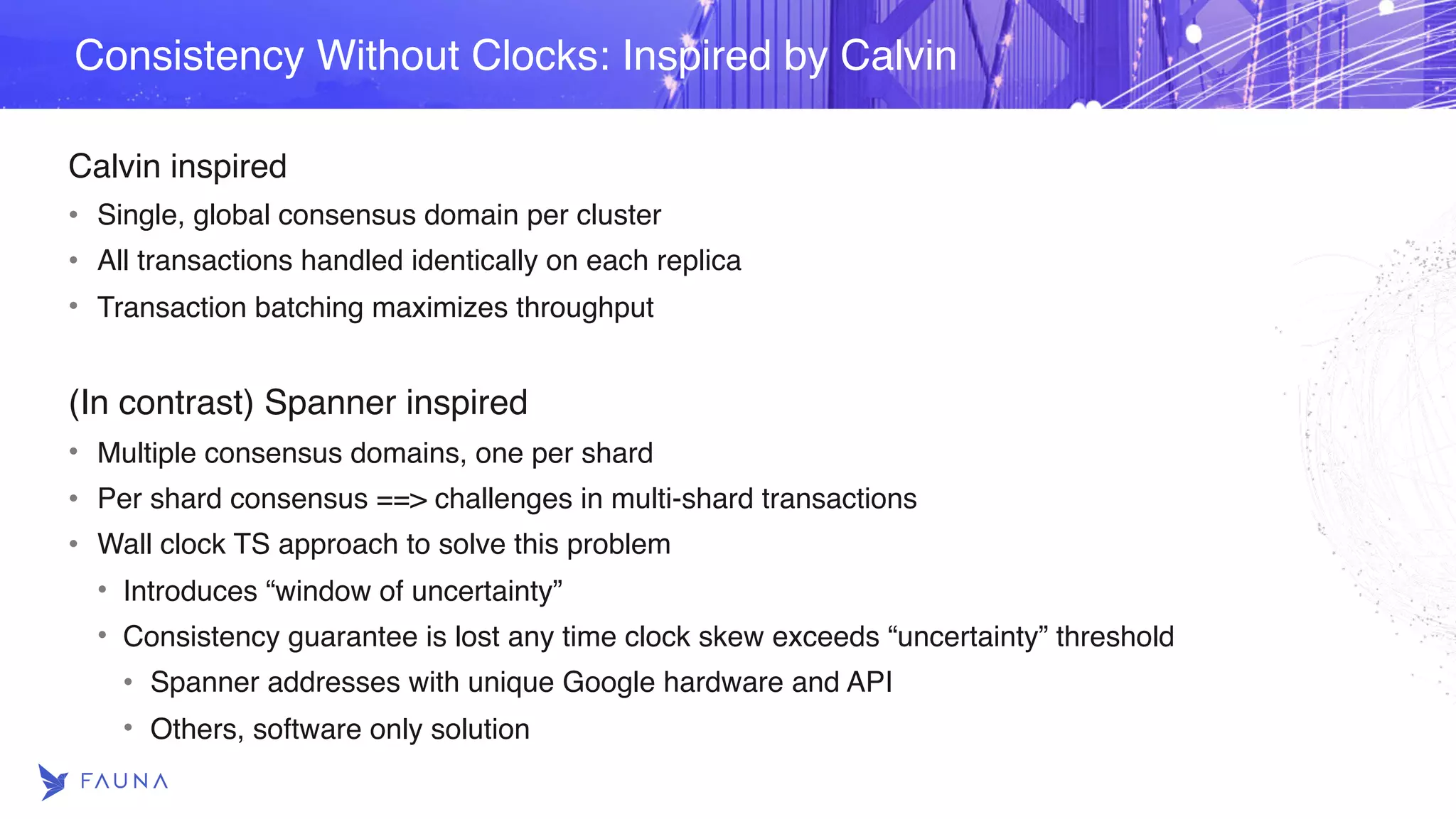 Calvin inspired • Single, global consensus domain per cluster • All transactions handled identically on each replica • Transaction batching maximizes throughput (In contrast) Spanner inspired • Multiple consensus domains, one per shard • Per shard consensus ==> challenges in multi-shard transactions • Wall clock TS approach to solve this problem • Introduces “window of uncertainty” • Consistency guarantee is lost any time clock skew exceeds “uncertainty” threshold • Spanner addresses with unique Google hardware and API • Others, software only solution Consistency Without Clocks: Inspired by Calvin 