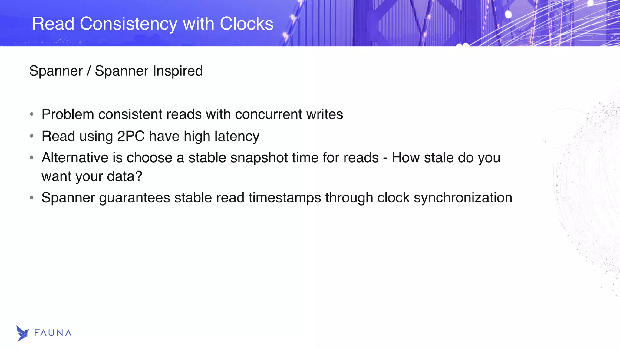 Spanner / Spanner Inspired • Problem consistent reads with concurrent writes • Read using 2PC have high latency • Alternative is choose a stable snapshot time for reads - How stale do you want your data? • Spanner guarantees stable read timestamps through clock synchronization Read Consistency with Clocks 