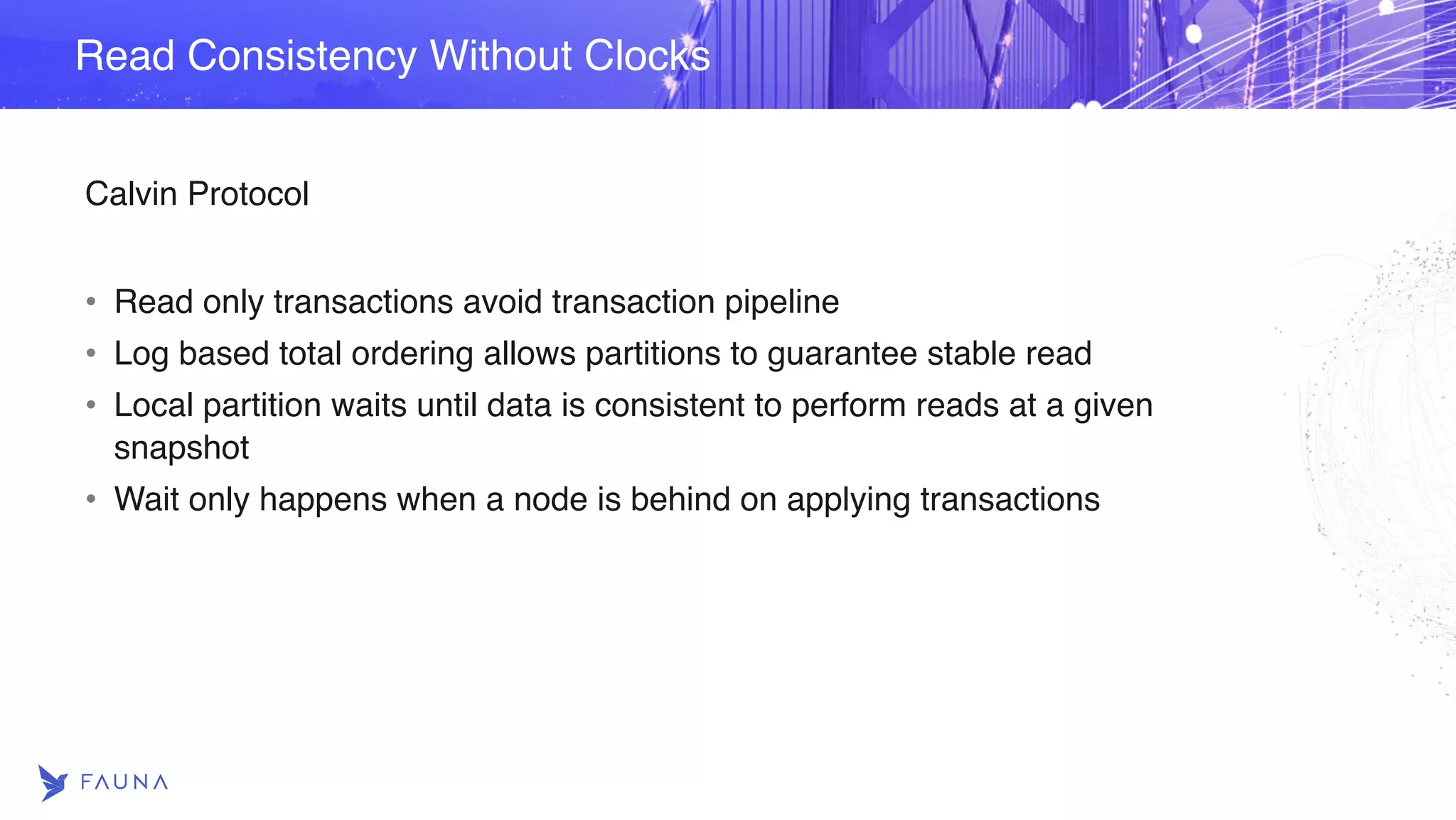 Calvin Protocol • Read only transactions avoid transaction pipeline • Log based total ordering allows partitions to guarantee stable read • Local partition waits until data is consistent to perform reads at a given snapshot • Wait only happens when a node is behind on applying transactions Read Consistency Without Clocks 