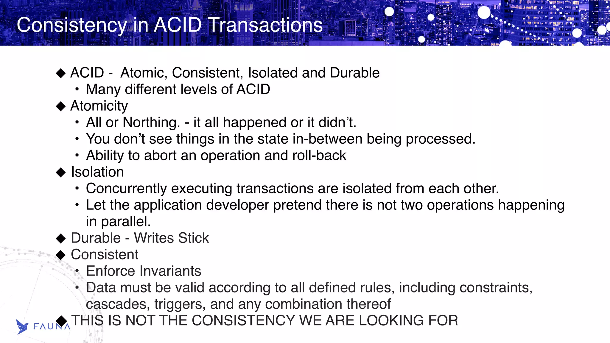 Consistency in ACID Transactions ACID - Atomic, Consistent, Isolated and Durable • Many different levels of ACID Atomicity • All or Northing. - it all happened or it didn’t. • You don’t see things in the state in-between being processed. • Ability to abort an operation and roll-back Isolation • Concurrently executing transactions are isolated from each other. • Let the application developer pretend there is not two operations happening in parallel. Durable - Writes Stick Consistent • Enforce Invariants • Data must be valid according to all defined rules, including constraints, cascades, triggers, and any combination thereof THIS IS NOT THE CONSISTENCY WE ARE LOOKING FOR 