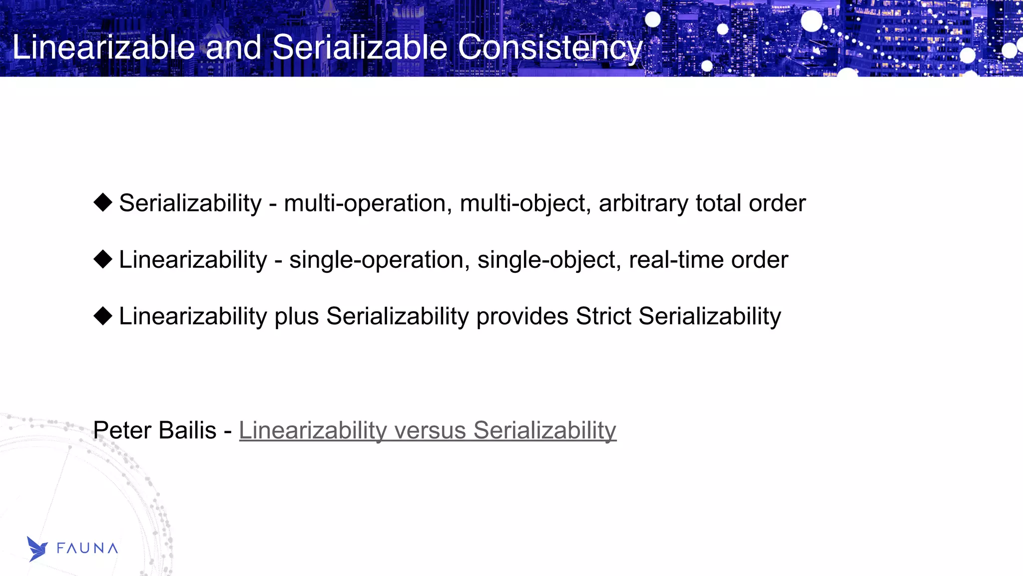 Linearizable and Serializable Consistency Serializability - multi-operation, multi-object, arbitrary total order Linearizability - single-operation, single-object, real-time order Linearizability plus Serializability provides Strict Serializability Peter Bailis - Linearizability versus Serializability 