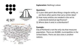 Explanation: Nothing is alone
Questions:
1) Is your data point describing a singular entity, or
are there other points that carry similar data?
2) How many entities are needed in the set to
understand statistical significance?
3) Where does it exist in a distribution?
Example:
City of Portland is not the only city that measures
population. There are 20,000+ municipalities in the
United States. There are also cities is another
nations.
4) SET
 