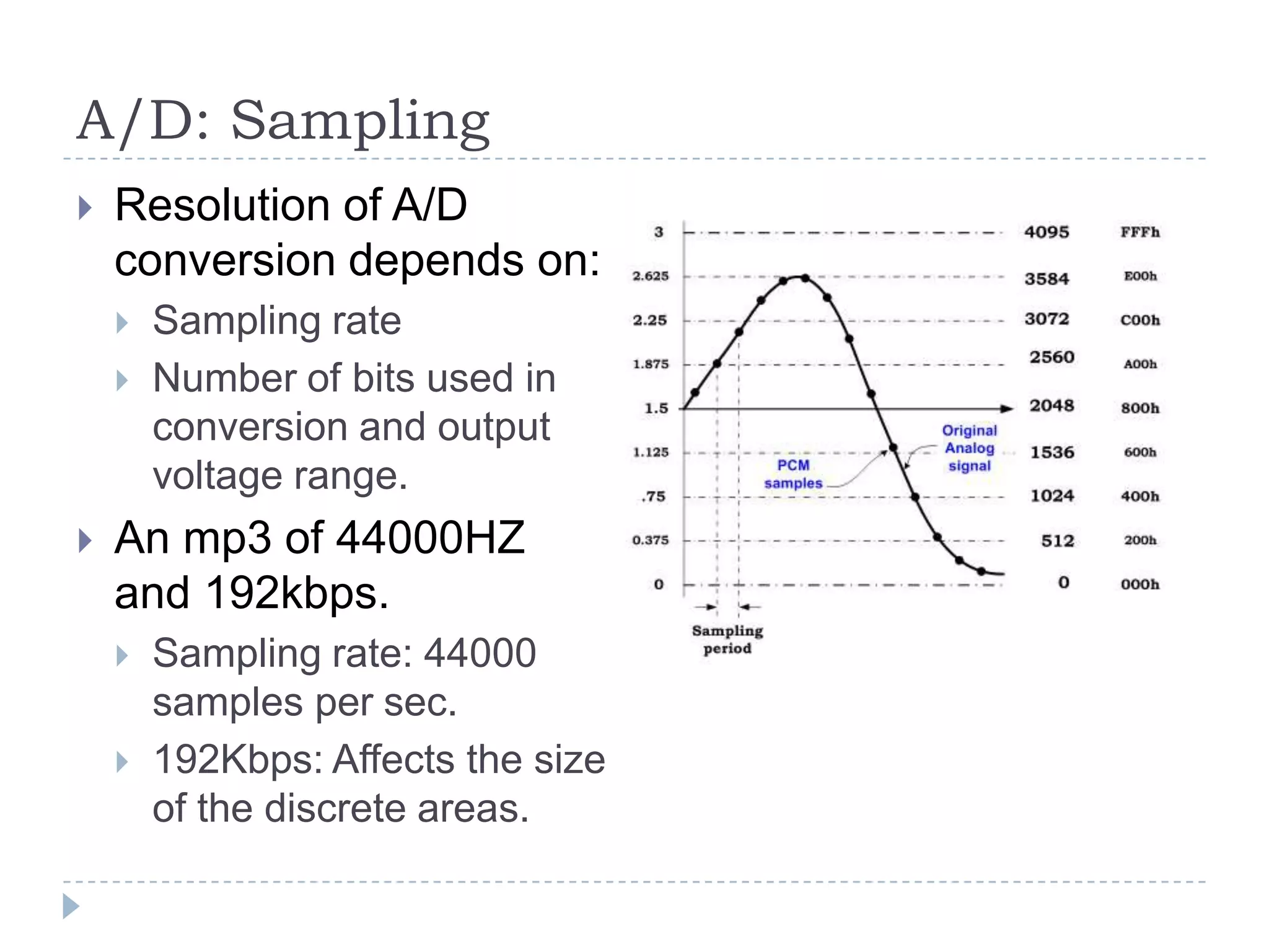 A/D: Sampling
 Resolution of A/D
conversion depends on:
 Sampling rate
 Number of bits used in
conversion and output
voltage range.
 An mp3 of 44000HZ
and 192kbps.
 Sampling rate: 44000
samples per sec.
 192Kbps: Affects the size
of the discrete areas.
 